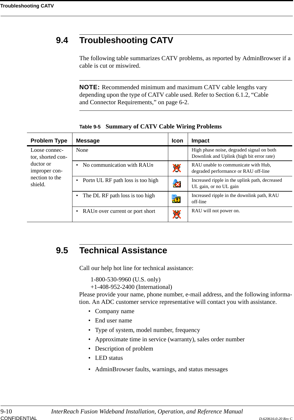 Troubleshooting CATV9-10 InterReach Fusion Wideband Installation, Operation, and Reference ManualCONFIDENTIAL D-620616-0-20 Rev C9.4 Troubleshooting CATVThe following table summarizes CATV problems, as reported by AdminBrowser if a cable is cut or miswired.NOTE: Recommended minimum and maximum CATV cable lengths vary depending upon the type of CATV cable used. Refer to Section 6.1.2, “Cable and Connector Requirements,” on page 6-2.9.5 Technical AssistanceCall our help hot line for technical assistance:1-800-530-9960 (U.S. only)+1-408-952-2400 (International)Please provide your name, phone number, e-mail address, and the following informa-tion. An ADC customer service representative will contact you with assistance.• Company name• End user name• Type of system, model number, frequency• Approximate time in service (warranty), sales order number• Description of problem• LED status• AdminBrowser faults, warnings, and status messagesTable 9-5 Summary of CATV Cable Wiring ProblemsProblem Type Message Icon ImpactLoose connec-tor, shorted con-ductor or improper con-nection to the shield.None High phase noise, degraded signal on both Downlink and Uplink (high bit error rate)• No communication with RAUn  RAU unable to communicate with Hub, degraded performance or RAU off-line• Portn UL RF path loss is too high Increased ripple in the uplink path, decreased UL gain, or no UL gain• The DL RF path loss is too high Increased ripple in the downlink path, RAU off-line•RAUn over current or port short RAU will not power on.