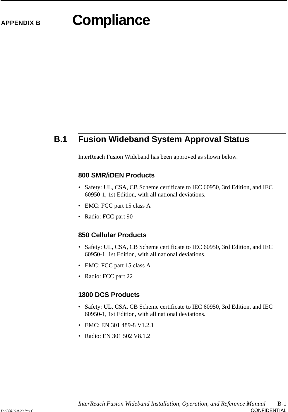 InterReach Fusion Wideband Installation, Operation, and Reference Manual B-1D-620616-0-20 Rev C CONFIDENTIALAPPENDIX B ComplianceB.1 Fusion Wideband System Approval StatusInterReach Fusion Wideband has been approved as shown below.800 SMR/iDEN Products• Safety: UL, CSA, CB Scheme certificate to IEC 60950, 3rd Edition, and IEC 60950-1, 1st Edition, with all national deviations.• EMC: FCC part 15 class A• Radio: FCC part 90850 Cellular Products• Safety: UL, CSA, CB Scheme certificate to IEC 60950, 3rd Edition, and IEC 60950-1, 1st Edition, with all national deviations.• EMC: FCC part 15 class A• Radio: FCC part 221800 DCS Products• Safety: UL, CSA, CB Scheme certificate to IEC 60950, 3rd Edition, and IEC 60950-1, 1st Edition, with all national deviations.• EMC: EN 301 489-8 V1.2.1• Radio: EN 301 502 V8.1.2