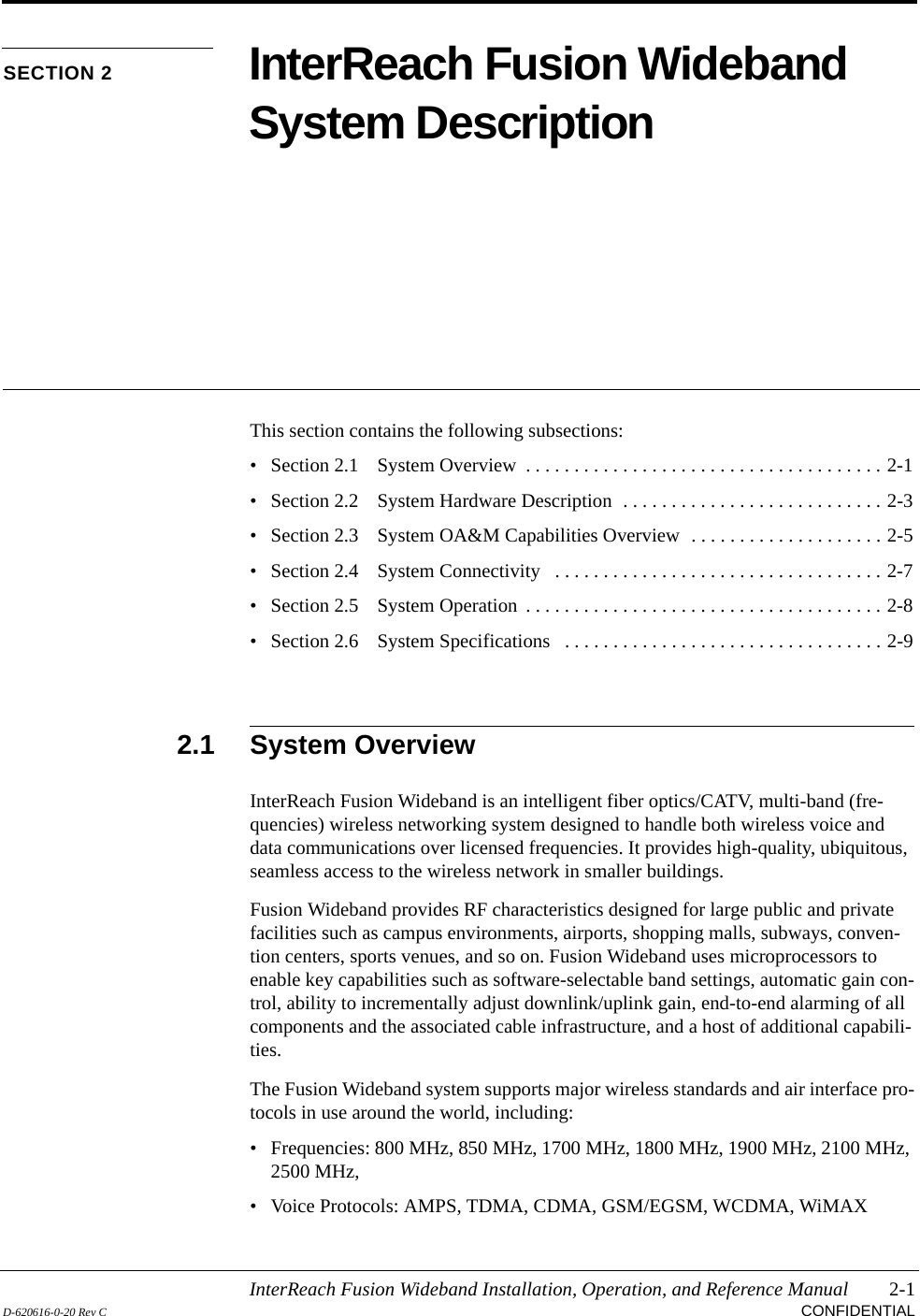 InterReach Fusion Wideband Installation, Operation, and Reference Manual 2-1D-620616-0-20 Rev C CONFIDENTIALSECTION 2 InterReach Fusion Wideband System DescriptionThis section contains the following subsections:• Section 2.1   System Overview  . . . . . . . . . . . . . . . . . . . . . . . . . . . . . . . . . . . . . 2-1• Section 2.2   System Hardware Description  . . . . . . . . . . . . . . . . . . . . . . . . . . . 2-3• Section 2.3   System OA&amp;M Capabilities Overview  . . . . . . . . . . . . . . . . . . . . 2-5• Section 2.4   System Connectivity   . . . . . . . . . . . . . . . . . . . . . . . . . . . . . . . . . . 2-7• Section 2.5   System Operation  . . . . . . . . . . . . . . . . . . . . . . . . . . . . . . . . . . . . . 2-8• Section 2.6   System Specifications   . . . . . . . . . . . . . . . . . . . . . . . . . . . . . . . . . 2-92.1 System OverviewInterReach Fusion Wideband is an intelligent fiber optics/CATV, multi-band (fre-quencies) wireless networking system designed to handle both wireless voice and data communications over licensed frequencies. It provides high-quality, ubiquitous, seamless access to the wireless network in smaller buildings.Fusion Wideband provides RF characteristics designed for large public and private facilities such as campus environments, airports, shopping malls, subways, conven-tion centers, sports venues, and so on. Fusion Wideband uses microprocessors to enable key capabilities such as software-selectable band settings, automatic gain con-trol, ability to incrementally adjust downlink/uplink gain, end-to-end alarming of all components and the associated cable infrastructure, and a host of additional capabili-ties.The Fusion Wideband system supports major wireless standards and air interface pro-tocols in use around the world, including:• Frequencies: 800 MHz, 850 MHz, 1700 MHz, 1800 MHz, 1900 MHz, 2100 MHz, 2500 MHz,• Voice Protocols: AMPS, TDMA, CDMA, GSM/EGSM, WCDMA, WiMAX