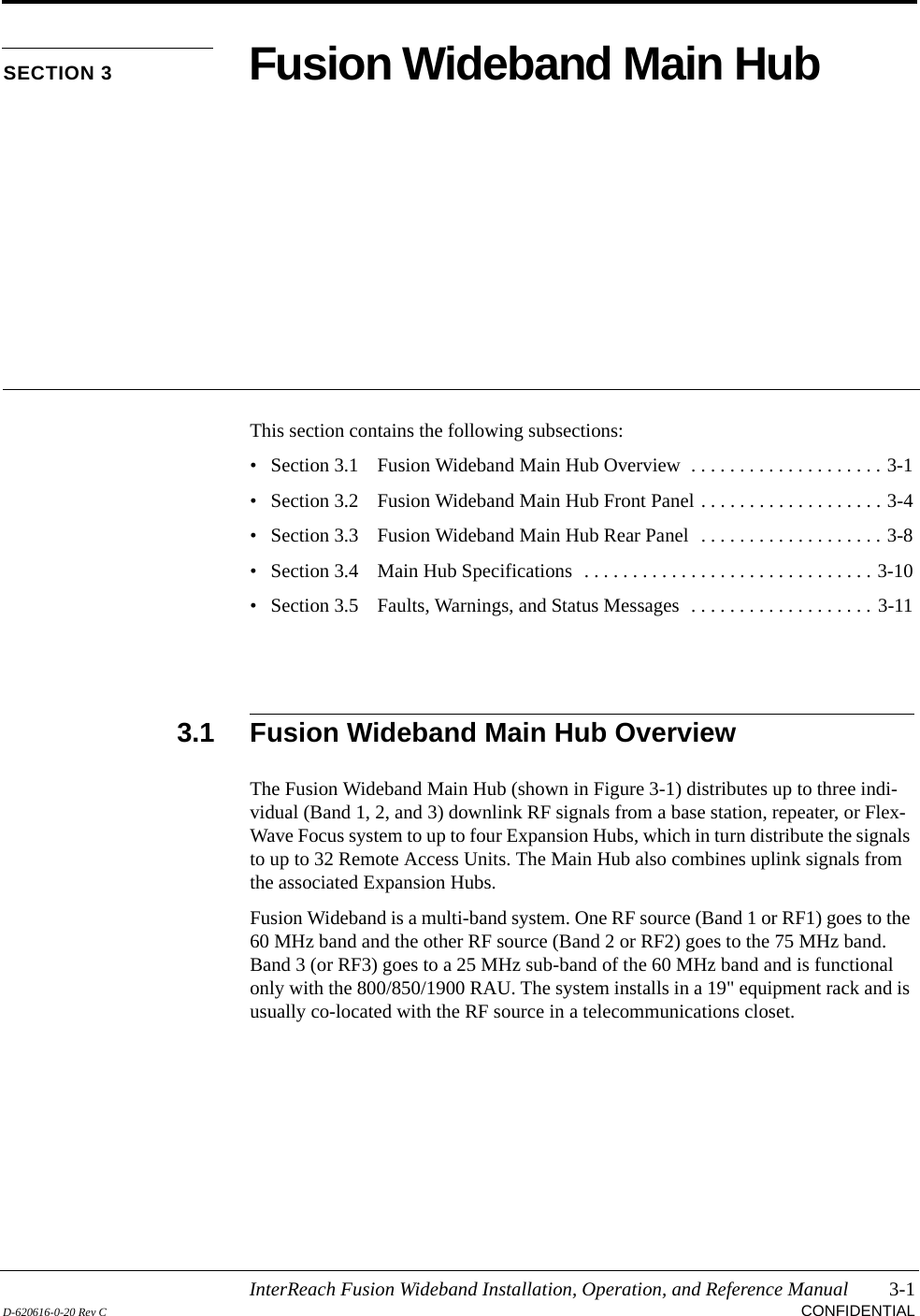 InterReach Fusion Wideband Installation, Operation, and Reference Manual 3-1D-620616-0-20 Rev C CONFIDENTIALSECTION 3 Fusion Wideband Main HubThis section contains the following subsections:• Section 3.1   Fusion Wideband Main Hub Overview  . . . . . . . . . . . . . . . . . . . . 3-1• Section 3.2   Fusion Wideband Main Hub Front Panel . . . . . . . . . . . . . . . . . . . 3-4• Section 3.3   Fusion Wideband Main Hub Rear Panel  . . . . . . . . . . . . . . . . . . . 3-8• Section 3.4   Main Hub Specifications  . . . . . . . . . . . . . . . . . . . . . . . . . . . . . . 3-10• Section 3.5   Faults, Warnings, and Status Messages  . . . . . . . . . . . . . . . . . . . 3-113.1 Fusion Wideband Main Hub OverviewThe Fusion Wideband Main Hub (shown in Figure 3-1) distributes up to three indi-vidual (Band 1, 2, and 3) downlink RF signals from a base station, repeater, or Flex-Wave Focus system to up to four Expansion Hubs, which in turn distribute the signals to up to 32 Remote Access Units. The Main Hub also combines uplink signals from the associated Expansion Hubs.Fusion Wideband is a multi-band system. One RF source (Band 1 or RF1) goes to the 60 MHz band and the other RF source (Band 2 or RF2) goes to the 75 MHz band. Band 3 (or RF3) goes to a 25 MHz sub-band of the 60 MHz band and is functional only with the 800/850/1900 RAU. The system installs in a 19&quot; equipment rack and is usually co-located with the RF source in a telecommunications closet.