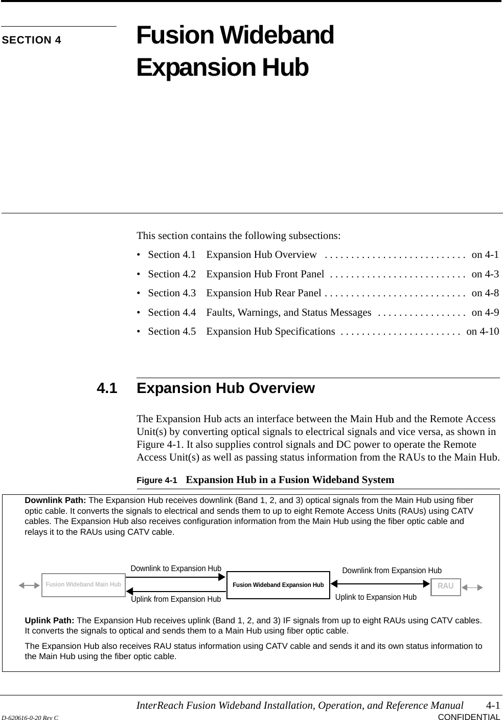 InterReach Fusion Wideband Installation, Operation, and Reference Manual 4-1D-620616-0-20 Rev C CONFIDENTIALSECTION 4 Fusion Wideband Expansion HubThis section contains the following subsections:• Section 4.1   Expansion Hub Overview   . . . . . . . . . . . . . . . . . . . . . . . . . . .  on 4-1• Section 4.2   Expansion Hub Front Panel  . . . . . . . . . . . . . . . . . . . . . . . . . .  on 4-3• Section 4.3   Expansion Hub Rear Panel . . . . . . . . . . . . . . . . . . . . . . . . . . .  on 4-8• Section 4.4   Faults, Warnings, and Status Messages  . . . . . . . . . . . . . . . . .  on 4-9• Section 4.5   Expansion Hub Specifications  . . . . . . . . . . . . . . . . . . . . . . .  on 4-104.1 Expansion Hub OverviewThe Expansion Hub acts an interface between the Main Hub and the Remote Access Unit(s) by converting optical signals to electrical signals and vice versa, as shown in Figure 4-1. It also supplies control signals and DC power to operate the Remote Access Unit(s) as well as passing status information from the RAUs to the Main Hub.Figure 4-1 Expansion Hub in a Fusion Wideband SystemFusion Wideband Expansion HubFusion Wideband Main HubRAUDownlink Path: The Expansion Hub receives downlink (Band 1, 2, and 3) optical signals from the Main Hub using fiber optic cable. It converts the signals to electrical and sends them to up to eight Remote Access Units (RAUs) using CATV cables. The Expansion Hub also receives configuration information from the Main Hub using the fiber optic cable and relays it to the RAUs using CATV cable.Uplink Path: The Expansion Hub receives uplink (Band 1, 2, and 3) IF signals from up to eight RAUs using CATV cables. It converts the signals to optical and sends them to a Main Hub using fiber optic cable.The Expansion Hub also receives RAU status information using CATV cable and sends it and its own status information to the Main Hub using the fiber optic cable.Downlink to Expansion HubUplink from Expansion HubDownlink from Expansion HubUplink to Expansion Hub