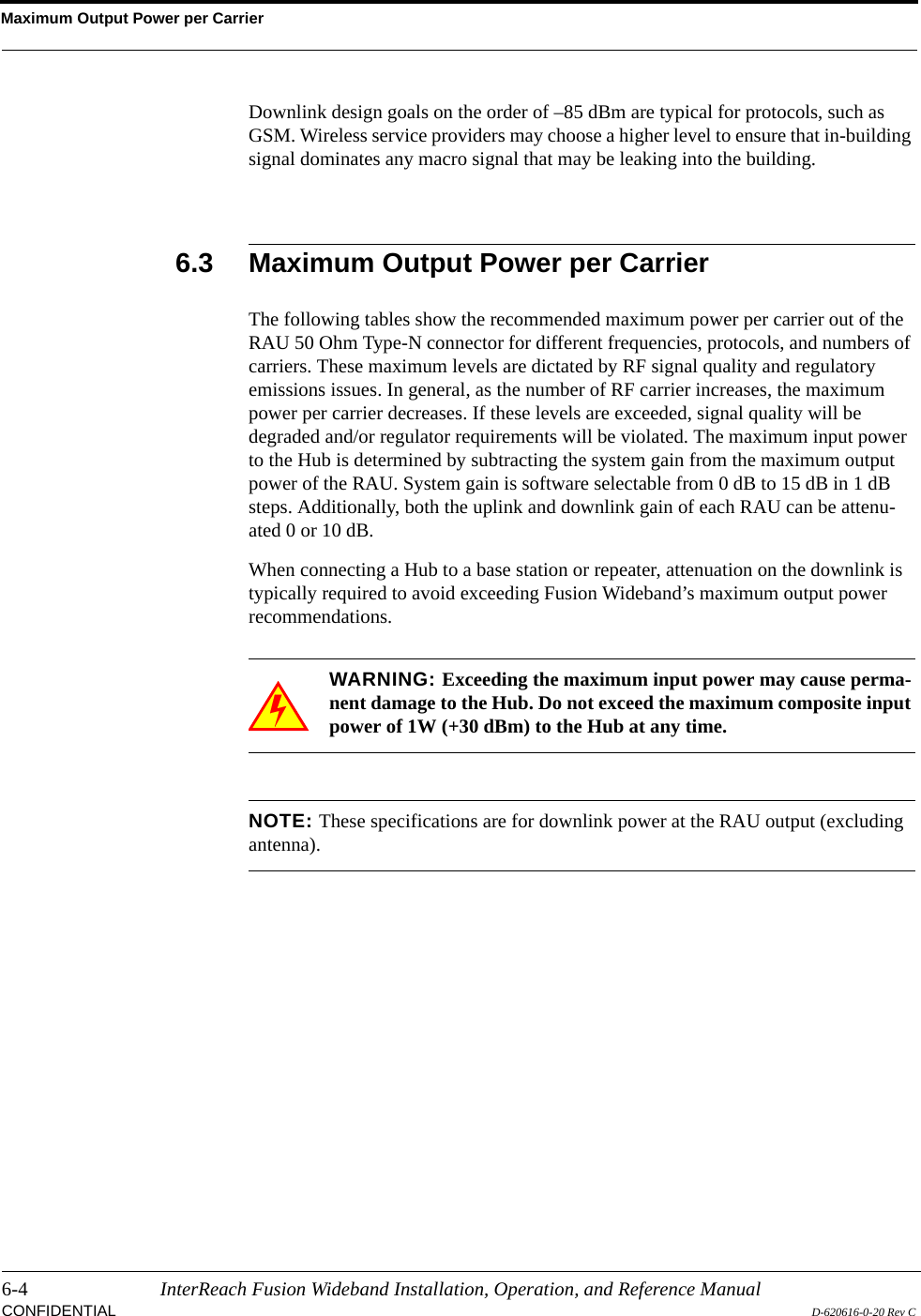 Maximum Output Power per Carrier6-4 InterReach Fusion Wideband Installation, Operation, and Reference ManualCONFIDENTIAL D-620616-0-20 Rev CDownlink design goals on the order of –85 dBm are typical for protocols, such as GSM. Wireless service providers may choose a higher level to ensure that in-building signal dominates any macro signal that may be leaking into the building.6.3 Maximum Output Power per CarrierThe following tables show the recommended maximum power per carrier out of the RAU 50 Ohm Type-N connector for different frequencies, protocols, and numbers of carriers. These maximum levels are dictated by RF signal quality and regulatory emissions issues. In general, as the number of RF carrier increases, the maximum power per carrier decreases. If these levels are exceeded, signal quality will be degraded and/or regulator requirements will be violated. The maximum input power to the Hub is determined by subtracting the system gain from the maximum output power of the RAU. System gain is software selectable from 0 dB to 15 dB in 1 dB steps. Additionally, both the uplink and downlink gain of each RAU can be attenu-ated 0 or 10 dB.When connecting a Hub to a base station or repeater, attenuation on the downlink is typically required to avoid exceeding Fusion Wideband’s maximum output power recommendations.WARNING: Exceeding the maximum input power may cause perma-nent damage to the Hub. Do not exceed the maximum composite input power of 1W (+30 dBm) to the Hub at any time.NOTE: These specifications are for downlink power at the RAU output (excluding antenna).