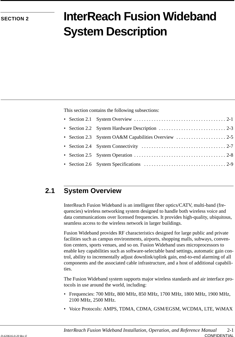 InterReach Fusion Wideband Installation, Operation, and Reference Manual 2-1D-620616-0-20 Rev E CONFIDENTIALSECTION 2 InterReach Fusion Wideband System DescriptionThis section contains the following subsections:• Section 2.1   System Overview  . . . . . . . . . . . . . . . . . . . . . . . . . . . . . . . . . . . . . 2-1• Section 2.2   System Hardware Description  . . . . . . . . . . . . . . . . . . . . . . . . . . . 2-3• Section 2.3   System OA&amp;M Capabilities Overview  . . . . . . . . . . . . . . . . . . . . 2-5• Section 2.4   System Connectivity   . . . . . . . . . . . . . . . . . . . . . . . . . . . . . . . . . . 2-7• Section 2.5   System Operation  . . . . . . . . . . . . . . . . . . . . . . . . . . . . . . . . . . . . . 2-8• Section 2.6   System Specifications   . . . . . . . . . . . . . . . . . . . . . . . . . . . . . . . . . 2-92.1 System OverviewInterReach Fusion Wideband is an intelligent fiber optics/CATV, multi-band (fre-quencies) wireless networking system designed to handle both wireless voice and data communications over licensed frequencies. It provides high-quality, ubiquitous, seamless access to the wireless network in larger buildings.Fusion Wideband provides RF characteristics designed for large public and private facilities such as campus environments, airports, shopping malls, subways, conven-tion centers, sports venues, and so on. Fusion Wideband uses microprocessors to enable key capabilities such as software-selectable band settings, automatic gain con-trol, ability to incrementally adjust downlink/uplink gain, end-to-end alarming of all components and the associated cable infrastructure, and a host of additional capabili-ties.The Fusion Wideband system supports major wireless standards and air interface pro-tocols in use around the world, including:• Frequencies: 700 MHz, 800 MHz, 850 MHz, 1700 MHz, 1800 MHz, 1900 MHz, 2100 MHz, 2500 MHz.• Voice Protocols: AMPS, TDMA, CDMA, GSM/EGSM, WCDMA, LTE, WiMAX
