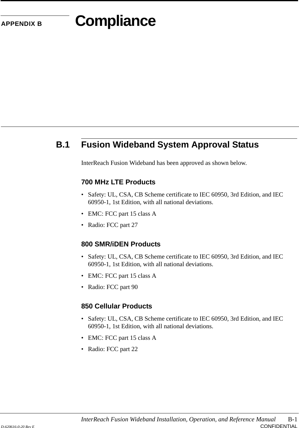 InterReach Fusion Wideband Installation, Operation, and Reference Manual B-1D-620616-0-20 Rev E CONFIDENTIALAPPENDIX B ComplianceB.1 Fusion Wideband System Approval StatusInterReach Fusion Wideband has been approved as shown below.700 MHz LTE Products• Safety: UL, CSA, CB Scheme certificate to IEC 60950, 3rd Edition, and IEC 60950-1, 1st Edition, with all national deviations.• EMC: FCC part 15 class A• Radio: FCC part 27800 SMR/iDEN Products• Safety: UL, CSA, CB Scheme certificate to IEC 60950, 3rd Edition, and IEC 60950-1, 1st Edition, with all national deviations.• EMC: FCC part 15 class A• Radio: FCC part 90850 Cellular Products• Safety: UL, CSA, CB Scheme certificate to IEC 60950, 3rd Edition, and IEC 60950-1, 1st Edition, with all national deviations.• EMC: FCC part 15 class A• Radio: FCC part 22