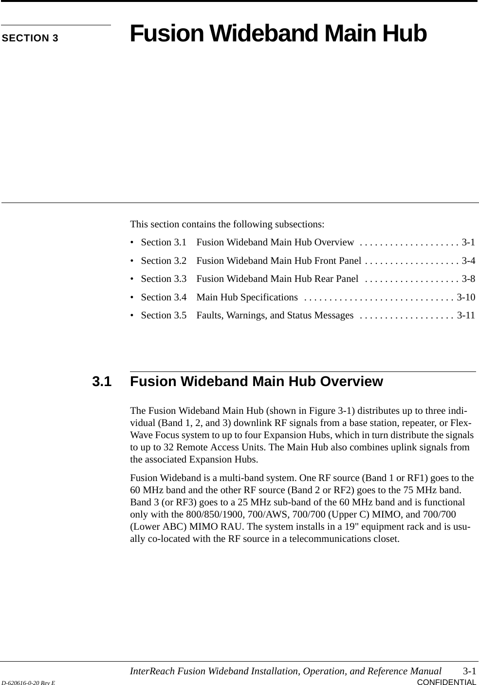 InterReach Fusion Wideband Installation, Operation, and Reference Manual 3-1D-620616-0-20 Rev E CONFIDENTIALSECTION 3 Fusion Wideband Main HubThis section contains the following subsections:• Section 3.1   Fusion Wideband Main Hub Overview  . . . . . . . . . . . . . . . . . . . . 3-1• Section 3.2   Fusion Wideband Main Hub Front Panel . . . . . . . . . . . . . . . . . . . 3-4• Section 3.3   Fusion Wideband Main Hub Rear Panel  . . . . . . . . . . . . . . . . . . . 3-8• Section 3.4   Main Hub Specifications  . . . . . . . . . . . . . . . . . . . . . . . . . . . . . . 3-10• Section 3.5   Faults, Warnings, and Status Messages  . . . . . . . . . . . . . . . . . . . 3-113.1 Fusion Wideband Main Hub OverviewThe Fusion Wideband Main Hub (shown in Figure 3-1) distributes up to three indi-vidual (Band 1, 2, and 3) downlink RF signals from a base station, repeater, or Flex-Wave Focus system to up to four Expansion Hubs, which in turn distribute the signals to up to 32 Remote Access Units. The Main Hub also combines uplink signals from the associated Expansion Hubs.Fusion Wideband is a multi-band system. One RF source (Band 1 or RF1) goes to the 60 MHz band and the other RF source (Band 2 or RF2) goes to the 75 MHz band. Band 3 (or RF3) goes to a 25 MHz sub-band of the 60 MHz band and is functional only with the 800/850/1900, 700/AWS, 700/700 (Upper C) MIMO, and 700/700 (Lower ABC) MIMO RAU. The system installs in a 19&quot; equipment rack and is usu-ally co-located with the RF source in a telecommunications closet.