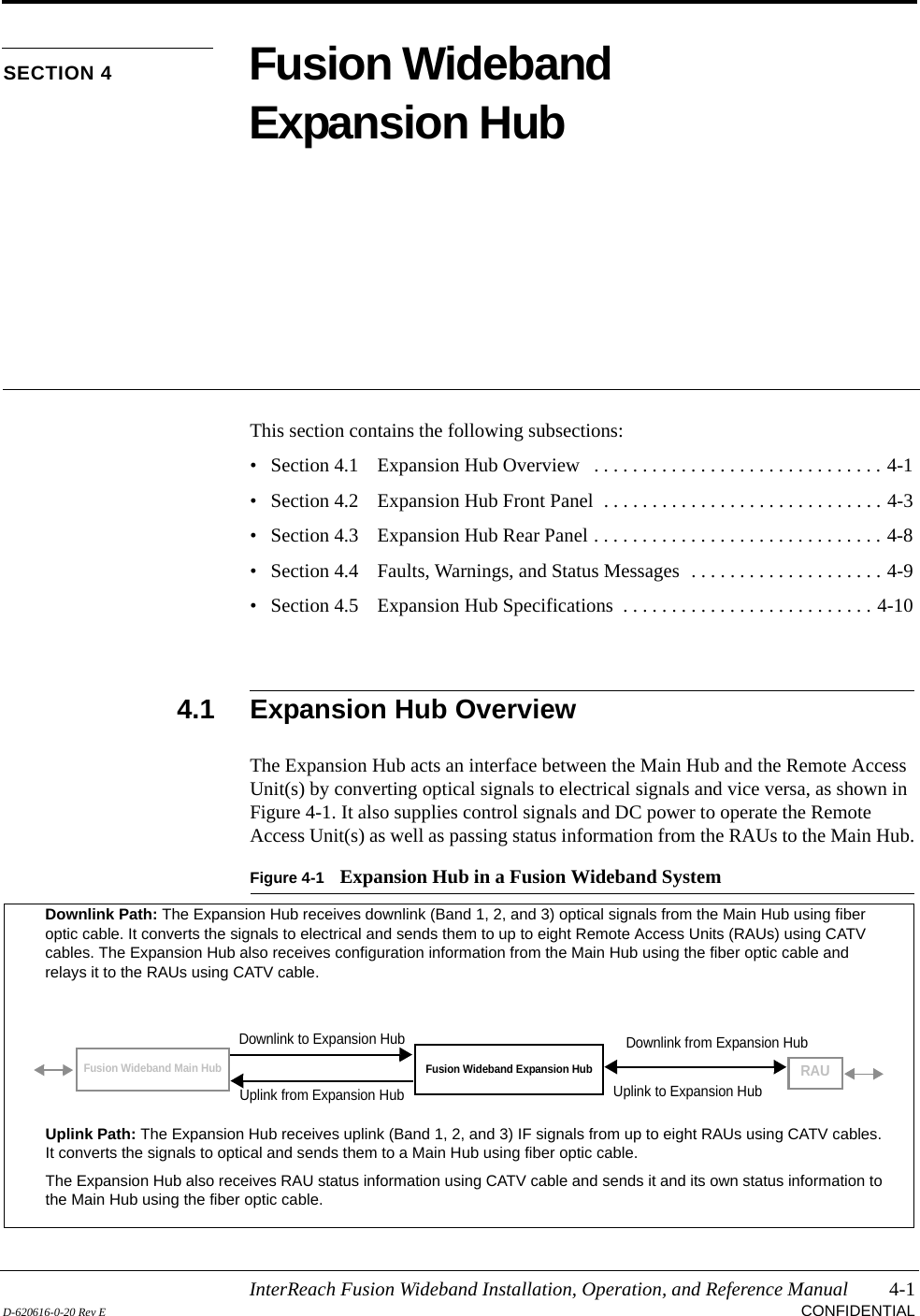 InterReach Fusion Wideband Installation, Operation, and Reference Manual 4-1D-620616-0-20 Rev E CONFIDENTIALSECTION 4 Fusion Wideband Expansion HubThis section contains the following subsections:• Section 4.1   Expansion Hub Overview   . . . . . . . . . . . . . . . . . . . . . . . . . . . . . . 4-1• Section 4.2   Expansion Hub Front Panel  . . . . . . . . . . . . . . . . . . . . . . . . . . . . . 4-3• Section 4.3   Expansion Hub Rear Panel . . . . . . . . . . . . . . . . . . . . . . . . . . . . . . 4-8• Section 4.4   Faults, Warnings, and Status Messages  . . . . . . . . . . . . . . . . . . . . 4-9• Section 4.5   Expansion Hub Specifications  . . . . . . . . . . . . . . . . . . . . . . . . . . 4-104.1 Expansion Hub OverviewThe Expansion Hub acts an interface between the Main Hub and the Remote Access Unit(s) by converting optical signals to electrical signals and vice versa, as shown in Figure 4-1. It also supplies control signals and DC power to operate the Remote Access Unit(s) as well as passing status information from the RAUs to the Main Hub.Figure 4-1 Expansion Hub in a Fusion Wideband SystemFusion Wideband Expansion HubFusion Wideband Main HubRAUDownlink Path: The Expansion Hub receives downlink (Band 1, 2, and 3) optical signals from the Main Hub using fiber optic cable. It converts the signals to electrical and sends them to up to eight Remote Access Units (RAUs) using CATV cables. The Expansion Hub also receives configuration information from the Main Hub using the fiber optic cable and relays it to the RAUs using CATV cable.Uplink Path: The Expansion Hub receives uplink (Band 1, 2, and 3) IF signals from up to eight RAUs using CATV cables. It converts the signals to optical and sends them to a Main Hub using fiber optic cable.The Expansion Hub also receives RAU status information using CATV cable and sends it and its own status information to the Main Hub using the fiber optic cable.Downlink to Expansion HubUplink from Expansion HubDownlink from Expansion HubUplink to Expansion Hub