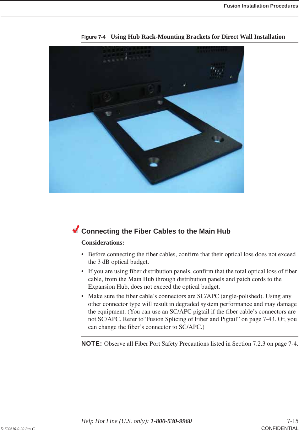 Help Hot Line (U.S. only): 1-800-530-9960 7-15 D-620610-0-20 Rev G CONFIDENTIALFusion Installation ProceduresFigure 7-4 Using Hub Rack-Mounting Brackets for Direct Wall InstallationConnecting the Fiber Cables to the Main HubConsiderations:• Before connecting the fiber cables, confirm that their optical loss does not exceed the 3  dB optical budget.• If you are using fiber distribution panels, confirm that the total optical loss of fiber cable, from the Main Hub through distribution panels and patch cords to the Expansion Hub, does not exceed the optical budget.• Make sure the fiber cable’s connectors are SC/APC (angle-polished). Using any other connector type will result in degraded system performance and may damage the equipment. (You can use an SC/APC pigtail if the fiber cable’s connectors are not SC/APC. Refer to“Fusion Splicing of Fiber and Pigtail” on page 7-43. Or, you can change the fiber’s connector to SC/APC.)NOTE: Observe all Fiber Port Safety Precautions listed in Section  7.2.3 on page 7-4.