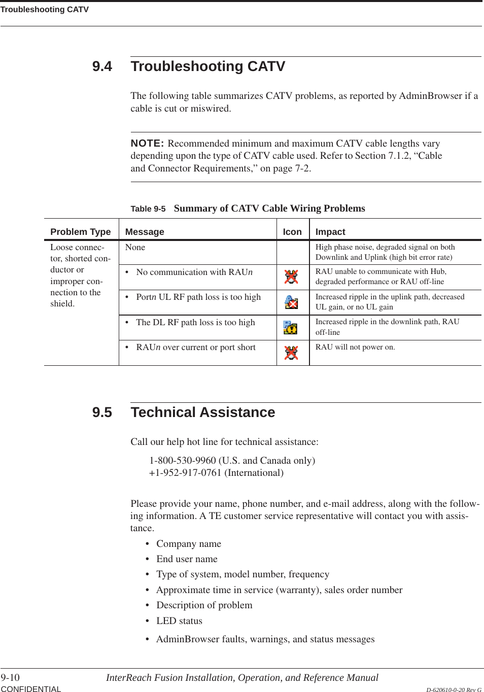 Troubleshooting CATV9-10 InterReach Fusion Installation, Operation, and Reference Manual  CONFIDENTIAL D-620610-0-20 Rev G9.4 Troubleshooting CATVThe following table summarizes CATV problems, as reported by AdminBrowser if a cable is cut or miswired.Table 9-5 Summary of CATV Cable Wiring ProblemsProblem Type Message Icon ImpactLoose connec-tor, shorted con-ductor or improper con-nection to the shield.None High phase noise, degraded signal on both Downlink and Uplink (high bit error rate)• No communication with RAUn  RAU unable to communicate with Hub, degraded performance or RAU off-line• Portn UL RF path loss is too high Increased ripple in the uplink path, decreased UL gain, or no UL gain• The DL RF path loss is too high Increased ripple in the downlink path, RAU off-line•RAUn over current or port short RAU will not power on.NOTE: Recommended minimum and maximum CATV cable lengths vary depending upon the type of CATV cable used. Refer to Section 7.1.2, “Cable and Connector Requirements,” on page 7-2.9.5 Technical AssistanceCall our help hot line for technical assistance:1-800-530-9960 (U.S. and Canada only) +1-952-917-0761 (International) Please provide your name, phone number, and e-mail address, along with the follow-ing information. A TE customer service representative will contact you with assis-tance.• Company name• End user name• Type of system, model number, frequency• Approximate time in service (warranty), sales order number• Description of problem• LED status• AdminBrowser faults, warnings, and status messages