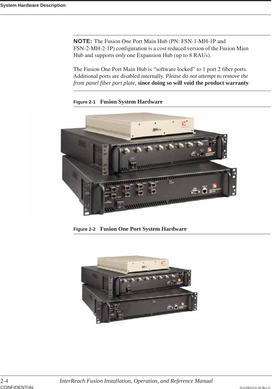 System Hardware Description2-4 InterReach Fusion Installation, Operation, and Reference ManualCONFIDENTIAL D-620610-0-20 Rev GNOTE: The Fusion One Port Main Hub (PN: FSN-1-MH-1P and FSN-2-MH-2-1P) configuration is a cost reduced version of the Fusion Main Hub and supports only one Expansion Hub (up to 8 RAUs).  The Fusion One Port Main Hub is “software locked” to 1 port 2 fiber ports. Additional ports are disabled internally. Please do not attempt to remove the front panel fiber port plate, since doing so will void the product warranty.Figure 2-1 Fusion System HardwareFigure 2-2 Fusion One Port System Hardware