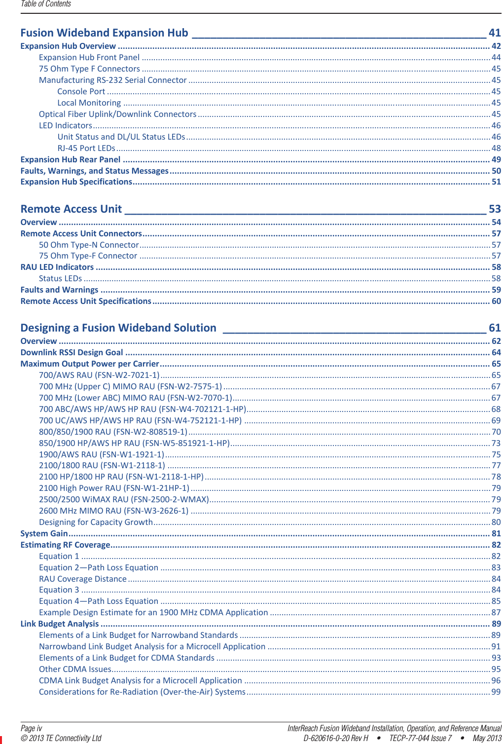 Table of Contents  Page iv InterReach Fusion Wideband Installation, Operation, and Reference Manual© 2013 TE Connectivity Ltd D-620616-0-20 Rev H  •  TECP-77-044 Issue 7  •  May 2013FusionWidebandExpansionHub ________________________________________________ 41ExpansionHubOverview ....................................................................................................................................................... 42ExpansionHubFrontPanel ...................................................................................................................................................... 4475OhmTypeFConnectors ......................................................................................................................................................45ManufacturingRSͲ232SerialConnector ..................................................................................................................................45ConsolePort ..................................................................................................................................................................... 45LocalMonitoring .............................................................................................................................................................. 45OpticalFiberUplink/DownlinkConnectors .............................................................................................................................. 45LEDIndicators........................................................................................................................................................................... 46UnitStatusandDL/ULStatusLEDs................................................................................................................................... 46RJͲ45PortLEDs................................................................................................................................................................. 48ExpansionHubRearPanel ..................................................................................................................................................... 49Faults,Warnings,andStatusMessages.................................................................................................................................. 50ExpansionHubSpecifications................................................................................................................................................. 51RemoteAccessUnit ___________________________________________________________ 53Overview ............................................................................................................................................................................... 54RemoteAccessUnitConnectors............................................................................................................................................. 5750OhmTypeͲNConnector....................................................................................................................................................... 5775OhmTypeͲFConnector ....................................................................................................................................................... 57RAULEDIndicators ................................................................................................................................................................ 58StatusLEDs ............................................................................................................................................................................... 58FaultsandWarnings .............................................................................................................................................................. 59RemoteAccessUnitSpecifications......................................................................................................................................... 60DesigningaFusionWidebandSolution ___________________________________________ 61Overview ............................................................................................................................................................................... 62DownlinkRSSIDesignGoal .................................................................................................................................................... 64MaximumOutputPowerperCarrier...................................................................................................................................... 65700/AWSRAU(FSNͲW2Ͳ7021Ͳ1)..............................................................................................................................................65700MHz(UpperC)MIMORAU(FSNͲW2Ͳ7575Ͳ1) ................................................................................................................... 67700MHz(LowerABC)MIMORAU(FSNͲW2Ͳ7070Ͳ1)............................................................................................................... 67700ABC/AWSHP/AWSHPRAU(FSNͲW4Ͳ702121Ͳ1ͲHP)......................................................................................................... 68700UC/AWSHP/AWSHPRAU(FSNͲW4Ͳ752121Ͳ1ͲHP) .......................................................................................................... 69800/850/1900RAU(FSNͲW2Ͳ808519Ͳ1).................................................................................................................................. 70850/1900HP/AWSHPRAU(FSNͲW5Ͳ851921Ͳ1ͲHP)................................................................................................................ 731900/AWSRAU(FSNͲW1Ͳ1921Ͳ1)............................................................................................................................................ 752100/1800RAU(FSNͲW1Ͳ2118Ͳ1) ........................................................................................................................................... 772100HP/1800HPRAU(FSNͲW1Ͳ2118Ͳ1ͲHP) ........................................................................................................................... 782100HighPowerRAU(FSNͲW1Ͳ21HPͲ1) ................................................................................................................................. 792500/2500WiMAXRAU(FSNͲ2500Ͳ2ͲWMAX)......................................................................................................................... 792600MHzMIMORAU(FSNͲW3Ͳ2626Ͳ1) ................................................................................................................................. 79DesigningforCapacityGrowth................................................................................................................................................. 80SystemGain........................................................................................................................................................................... 81EstimatingRFCoverage.......................................................................................................................................................... 82Equation1 ................................................................................................................................................................................ 82Equation2—PathLossEquation ..............................................................................................................................................83RAUCoverageDistance ............................................................................................................................................................ 84Equation3 ................................................................................................................................................................................ 84Equation4—PathLossEquation ..............................................................................................................................................85ExampleDesignEstimateforan1900MHzCDMAApplication ............................................................................................... 87LinkBudgetAnalysis .............................................................................................................................................................. 89ElementsofaLinkBudgetforNarrowbandStandards ............................................................................................................ 89NarrowbandLinkBudgetAnalysisforaMicrocellApplication ................................................................................................ 91ElementsofaLinkBudgetforCDMAStandards ...................................................................................................................... 93OtherCDMAIssues................................................................................................................................................................... 95CDMALinkBudgetAnalysisforaMicrocellApplication .......................................................................................................... 96ConsiderationsforReͲRadiation(OverͲtheͲAir)Systems ......................................................................................................... 99