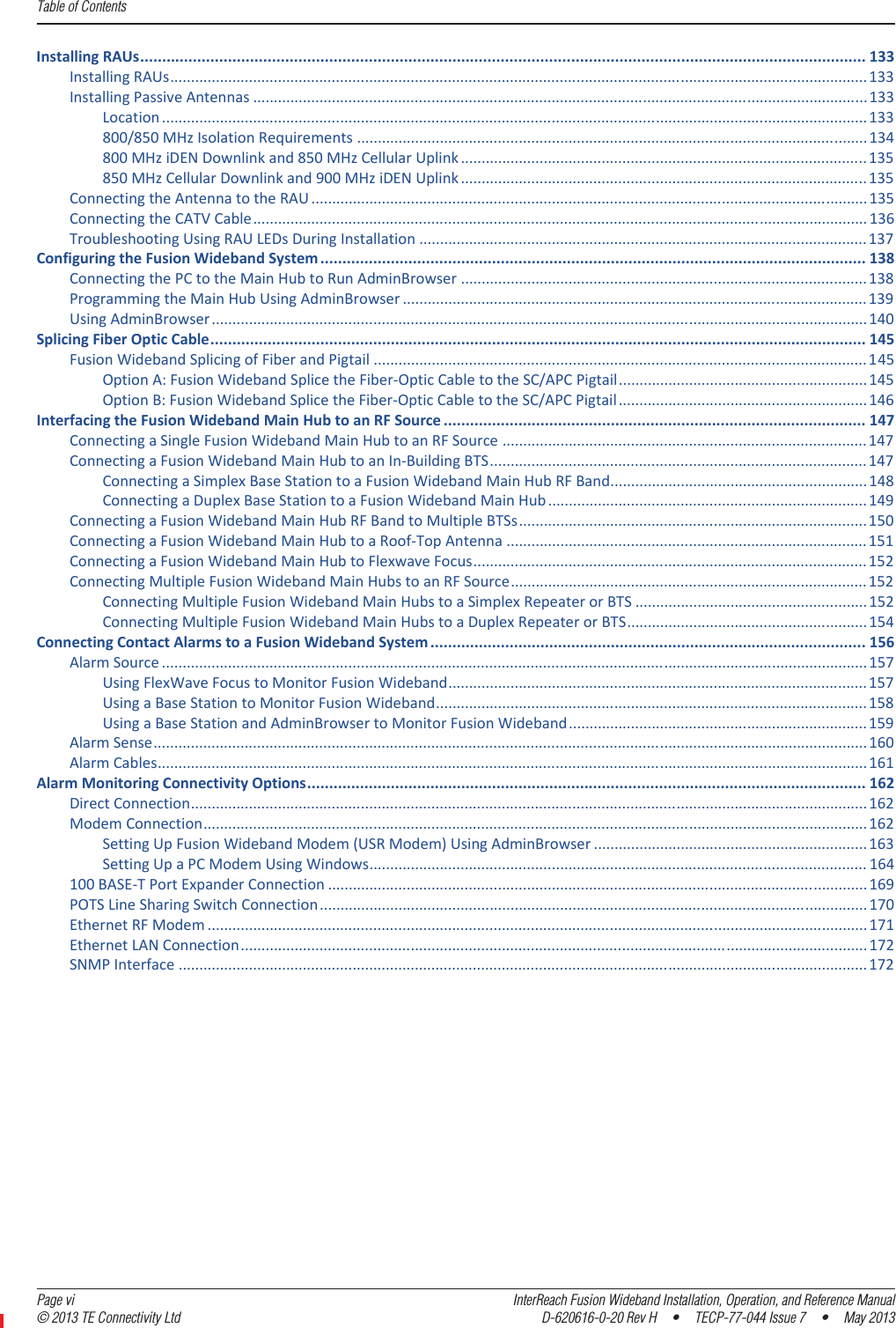 Table of Contents  Page vi InterReach Fusion Wideband Installation, Operation, and Reference Manual© 2013 TE Connectivity Ltd D-620616-0-20 Rev H  •  TECP-77-044 Issue 7  •  May 2013InstallingRAUs..................................................................................................................................................................... 133InstallingRAUs........................................................................................................................................................................133InstallingPassiveAntennas .................................................................................................................................................... 133Location ..........................................................................................................................................................................133800/850MHzIsolationRequirements ........................................................................................................................... 134800MHziDENDownlinkand850MHzCellularUplink .................................................................................................. 135850MHzCellularDownlinkand900MHziDENUplink .................................................................................................. 135ConnectingtheAntennatotheRAU ......................................................................................................................................135ConnectingtheCATVCable.................................................................................................................................................... 136TroubleshootingUsingRAULEDsDuringInstallation ............................................................................................................137ConfiguringtheFusionWidebandSystem ............................................................................................................................ 138ConnectingthePCtotheMainHubtoRunAdminBrowser .................................................................................................. 138ProgrammingtheMainHubUsingAdminBrowser ................................................................................................................139UsingAdminBrowser..............................................................................................................................................................140SplicingFiberOpticCable..................................................................................................................................................... 145FusionWidebandSplicingofFiberandPigtail .......................................................................................................................145OptionA:FusionWidebandSplicetheFiberͲOpticCabletotheSC/APCPigtail............................................................145OptionB:FusionWidebandSplicetheFiberͲOpticCabletotheSC/APCPigtail............................................................146InterfacingtheFusionWidebandMainHubtoanRFSource ................................................................................................ 147ConnectingaSingleFusionWidebandMainHubtoanRFSource ........................................................................................147ConnectingaFusionWidebandMainHubtoanInͲBuildingBTS...........................................................................................147ConnectingaSimplexBaseStationtoaFusionWidebandMainHubRFBand..............................................................148ConnectingaDuplexBaseStationtoaFusionWidebandMainHub .............................................................................149ConnectingaFusionWidebandMainHubRFBandtoMultipleBTSs....................................................................................150ConnectingaFusionWidebandMainHubtoaRoofͲTopAntenna .......................................................................................151ConnectingaFusionWidebandMainHubtoFlexwaveFocus...............................................................................................152ConnectingMultipleFusionWidebandMainHubstoanRFSource......................................................................................152ConnectingMultipleFusionWidebandMainHubstoaSimplexRepeaterorBTS ........................................................ 152ConnectingMultipleFusionWidebandMainHubstoaDuplexRepeaterorBTS..........................................................154ConnectingContactAlarmstoaFusionWidebandSystem ................................................................................................... 156AlarmSource ..........................................................................................................................................................................157UsingFlexWaveFocustoMonitorFusionWideband..................................................................................................... 157UsingaBaseStationtoMonitorFusionWideband........................................................................................................ 158UsingaBaseStationandAdminBrowsertoMonitorFusionWideband........................................................................159AlarmSense............................................................................................................................................................................160AlarmCables...........................................................................................................................................................................161AlarmMonitoringConnectivityOptions............................................................................................................................... 162DirectConnection...................................................................................................................................................................162ModemConnection................................................................................................................................................................162SettingUpFusionWidebandModem(USRModem)UsingAdminBrowser ..................................................................163SettingUpaPCModemUsingWindows........................................................................................................................ 164100BASEͲTPortExpanderConnection ..................................................................................................................................169POTSLineSharingSwitchConnection....................................................................................................................................170EthernetRFModem ...............................................................................................................................................................171EthernetLANConnection.......................................................................................................................................................172SNMPInterface ......................................................................................................................................................................172