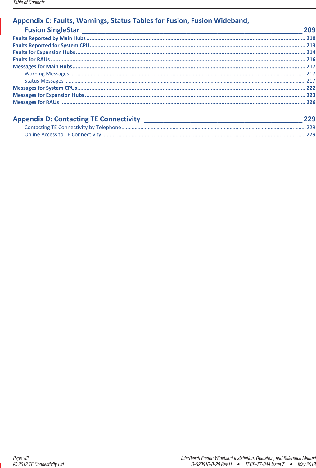 Table of Contents  Page viii InterReach Fusion Wideband Installation, Operation, and Reference Manual© 2013 TE Connectivity Ltd D-620616-0-20 Rev H  •  TECP-77-044 Issue 7  •  May 2013AppendixC:Faults,Warnings,StatusTablesforFusion,FusionWideband,FusionSingleStar _________________________________________________________ 209FaultsReportedbyMainHubs ............................................................................................................................................. 210FaultsReportedforSystemCPU........................................................................................................................................... 213FaultsforExpansionHubs.................................................................................................................................................... 214FaultsforRAUs .................................................................................................................................................................... 216MessagesforMainHubs...................................................................................................................................................... 217WarningMessages .................................................................................................................................................................217StatusMessages .....................................................................................................................................................................217MessagesforSystemCPUs................................................................................................................................................... 222MessagesforExpansionHubs .............................................................................................................................................. 223MessagesforRAUs .............................................................................................................................................................. 226AppendixD:ContactingTEConnectivity _________________________________________ 229ContactingTEConnectivitybyTelephone.............................................................................................................................. 229OnlineAccesstoTEConnectivity ...........................................................................................................................................229