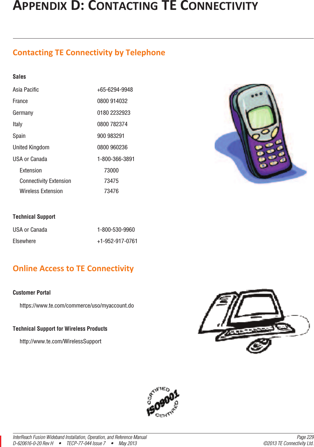 InterReach Fusion Wideband Installation, Operation, and Reference Manual Page 229D-620616-0-20 Rev H  •  TECP-77-044 Issue 7  •  May 2013 ©2013 TE Connectivity Ltd.APPENDIXD:CONTACTINGTECONNECTIVITYContactingTEConnectivitybyTelephoneOnlineAccesstoTEConnectivitySalesAsia Pacific +65-6294-9948France 0800 914032Germany 0180 2232923Italy 0800 782374Spain 900 983291United Kingdom 0800 960236USA or Canada 1-800-366-3891Extension 73000Connectivity Extension 73475Wireless Extension 73476Technical SupportUSA or Canada 1-800-530-9960Elsewhere +1-952-917-0761Customer Portalhttps://www.te.com/commerce/uso/myaccount.doTechnical Support for Wireless Productshttp://www.te.com/WirelessSupport 