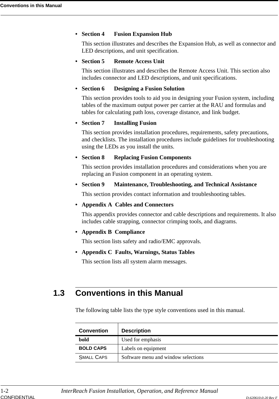 Conventions in this Manual1-2 InterReach Fusion Installation, Operation, and Reference ManualCONFIDENTIAL D-620610-0-20 Rev F• Section 4   Fusion Expansion HubThis section illustrates and describes the Expansion Hub, as well as connector and LED descriptions, and unit specification.• Section 5   Remote Access UnitThis section illustrates and describes the Remote Access Unit. This section also includes connector and LED descriptions, and unit specifications.• Section 6   Designing a Fusion SolutionThis section provides tools to aid you in designing your Fusion system, including tables of the maximum output power per carrier at the RAU and formulas and tables for calculating path loss, coverage distance, and link budget.• Section 7  Installing FusionThis section provides installation procedures, requirements, safety precautions, and checklists. The installation procedures include guidelines for troubleshooting using the LEDs as you install the units.• Section 8   Replacing Fusion ComponentsThis section provides installation procedures and considerations when you are replacing an Fusion component in an operating system.• Section 9  Maintenance, Troubleshooting, and Technical AssistanceThis section provides contact information and troubleshooting tables.• Appendix A  Cables and ConnectorsThis appendix provides connector and cable descriptions and requirements. It also includes cable strapping, connector crimping tools, and diagrams.• Appendix B  ComplianceThis section lists safety and radio/EMC approvals.• Appendix C  Faults, Warnings, Status TablesThis section lists all system alarm messages.1.3 Conventions in this ManualThe following table lists the type style conventions used in this manual.Convention Descriptionbold Used for emphasisBOLD CAPS Labels on equipmentSMALL CAPS Software menu and window selections