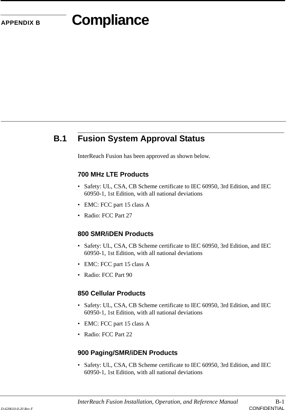 InterReach Fusion Installation, Operation, and Reference Manual B-1D-620610-0-20 Rev F CONFIDENTIALAPPENDIX B ComplianceB.1 Fusion System Approval StatusInterReach Fusion has been approved as shown below.700 MHz LTE Products• Safety: UL, CSA, CB Scheme certificate to IEC 60950, 3rd Edition, and IEC 60950-1, 1st Edition, with all national deviations• EMC: FCC part 15 class A• Radio: FCC Part 27800 SMR/iDEN Products• Safety: UL, CSA, CB Scheme certificate to IEC 60950, 3rd Edition, and IEC 60950-1, 1st Edition, with all national deviations• EMC: FCC part 15 class A• Radio: FCC Part 90850 Cellular Products• Safety: UL, CSA, CB Scheme certificate to IEC 60950, 3rd Edition, and IEC 60950-1, 1st Edition, with all national deviations• EMC: FCC part 15 class A• Radio: FCC Part 22900 Paging/SMR/iDEN Products• Safety: UL, CSA, CB Scheme certificate to IEC 60950, 3rd Edition, and IEC 60950-1, 1st Edition, with all national deviations