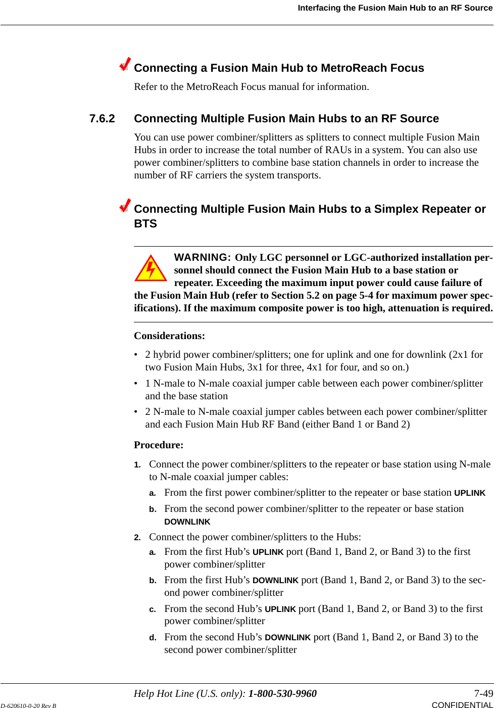 Help Hot Line (U.S. only): 1-800-530-9960 7-49D-620610-0-20 Rev B CONFIDENTIALInterfacing the Fusion Main Hub to an RF SourceConnecting a Fusion Main Hub to MetroReach FocusRefer to the MetroReach Focus manual for information.7.6.2 Connecting Multiple Fusion Main Hubs to an RF SourceYou can use power combiner/splitters as splitters to connect multiple Fusion Main Hubs in order to increase the total number of RAUs in a system. You can also use power combiner/splitters to combine base station channels in order to increase the number of RF carriers the system transports.Connecting Multiple Fusion Main Hubs to a Simplex Repeater or BTSWARNING: Only LGC personnel or LGC-authorized installation per-sonnel should connect the Fusion Main Hub to a base station or repeater. Exceeding the maximum input power could cause failure of the Fusion Main Hub (refer to Section 5.2 on page 5-4 for maximum power spec-ifications). If the maximum composite power is too high, attenuation is required.Considerations:• 2 hybrid power combiner/splitters; one for uplink and one for downlink (2x1 for two Fusion Main Hubs, 3x1 for three, 4x1 for four, and so on.)• 1 N-male to N-male coaxial jumper cable between each power combiner/splitter and the base station• 2 N-male to N-male coaxial jumper cables between each power combiner/splitter and each Fusion Main Hub RF Band (either Band 1 or Band 2)Procedure:1. Connect the power combiner/splitters to the repeater or base station using N-male to N-male coaxial jumper cables:a. From the first power combiner/splitter to the repeater or base station UPLINKb. From the second power combiner/splitter to the repeater or base station DOWNLINK2. Connect the power combiner/splitters to the Hubs:a. From the first Hub’s UPLINK port (Band 1, Band 2, or Band 3) to the first power combiner/splitterb. From the first Hub’s DOWNLINK port (Band 1, Band 2, or Band 3) to the sec-ond power combiner/splitterc. From the second Hub’s UPLINK port (Band 1, Band 2, or Band 3) to the first power combiner/splitterd. From the second Hub’s DOWNLINK port (Band 1, Band 2, or Band 3) to the second power combiner/splitter