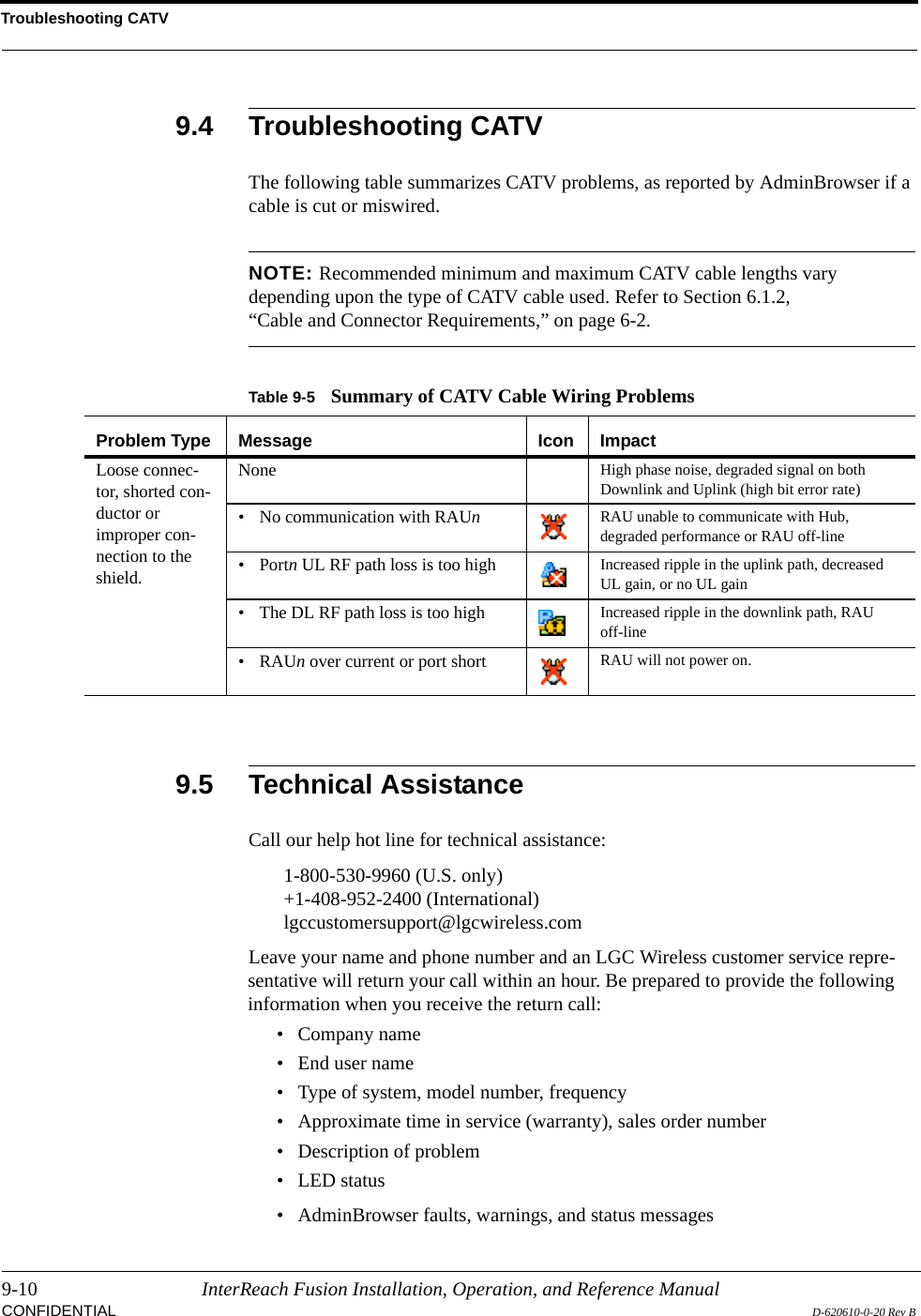Troubleshooting CATV9-10 InterReach Fusion Installation, Operation, and Reference ManualCONFIDENTIAL D-620610-0-20 Rev B9.4 Troubleshooting CATVThe following table summarizes CATV problems, as reported by AdminBrowser if a cable is cut or miswired.NOTE: Recommended minimum and maximum CATV cable lengths vary depending upon the type of CATV cable used. Refer to Section 6.1.2, “Cable and Connector Requirements,” on page 6-2.9.5 Technical AssistanceCall our help hot line for technical assistance:1-800-530-9960 (U.S. only)+1-408-952-2400 (International)lgccustomersupport@lgcwireless.comLeave your name and phone number and an LGC Wireless customer service repre-sentative will return your call within an hour. Be prepared to provide the following information when you receive the return call:• Company name• End user name• Type of system, model number, frequency• Approximate time in service (warranty), sales order number• Description of problem• LED status• AdminBrowser faults, warnings, and status messagesTable 9-5 Summary of CATV Cable Wiring ProblemsProblem Type Message Icon ImpactLoose connec-tor, shorted con-ductor or improper con-nection to the shield.None High phase noise, degraded signal on both Downlink and Uplink (high bit error rate)• No communication with RAUn  RAU unable to communicate with Hub, degraded performance or RAU off-line• Portn UL RF path loss is too high Increased ripple in the uplink path, decreased UL gain, or no UL gain• The DL RF path loss is too high Increased ripple in the downlink path, RAU off-line•RAUn over current or port short RAU will not power on.