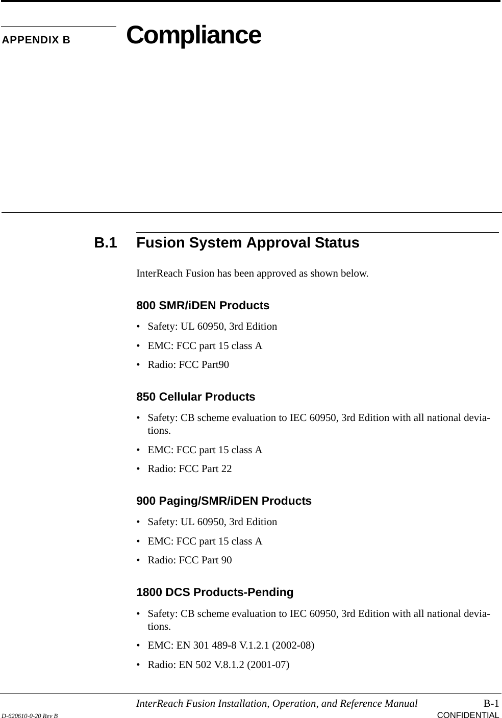 InterReach Fusion Installation, Operation, and Reference Manual B-1D-620610-0-20 Rev B CONFIDENTIALAPPENDIX B ComplianceB.1 Fusion System Approval StatusInterReach Fusion has been approved as shown below.800 SMR/iDEN Products• Safety: UL 60950, 3rd Edition• EMC: FCC part 15 class A• Radio: FCC Part90850 Cellular Products• Safety: CB scheme evaluation to IEC 60950, 3rd Edition with all national devia-tions.• EMC: FCC part 15 class A• Radio: FCC Part 22900 Paging/SMR/iDEN Products• Safety: UL 60950, 3rd Edition• EMC: FCC part 15 class A• Radio: FCC Part 901800 DCS Products-Pending• Safety: CB scheme evaluation to IEC 60950, 3rd Edition with all national devia-tions.• EMC: EN 301 489-8 V.1.2.1 (2002-08)• Radio: EN 502 V.8.1.2 (2001-07)