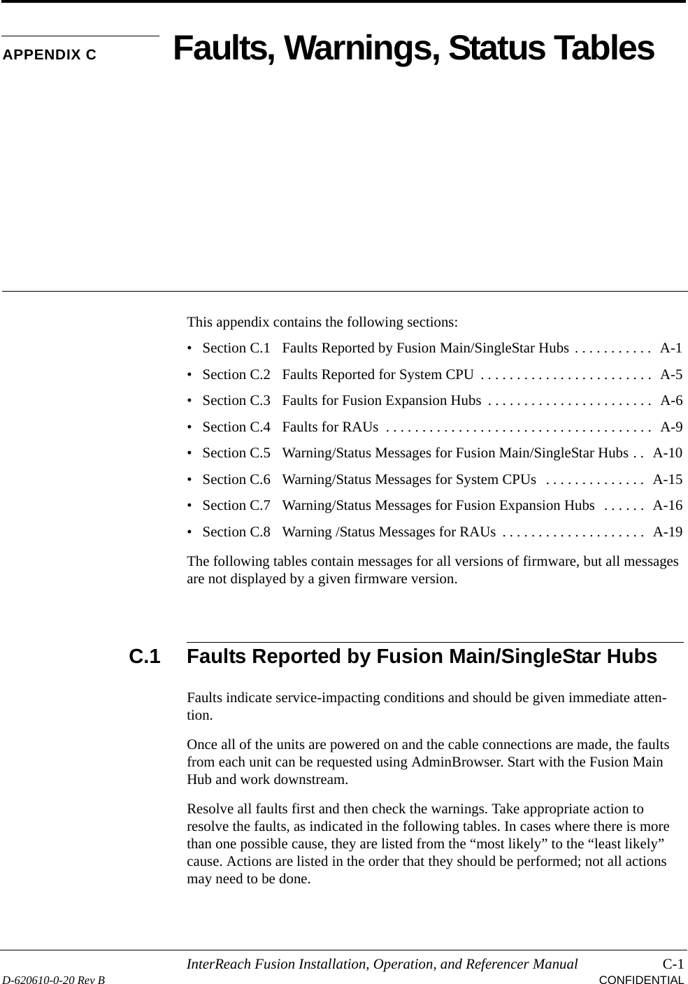 InterReach Fusion Installation, Operation, and Referencer Manual C-1D-620610-0-20 Rev B CONFIDENTIALAPPENDIX C Faults, Warnings, Status TablesThis appendix contains the following sections:• Section C.1   Faults Reported by Fusion Main/SingleStar Hubs . . . . . . . . . . .  A-1• Section C.2   Faults Reported for System CPU  . . . . . . . . . . . . . . . . . . . . . . . .  A-5• Section C.3   Faults for Fusion Expansion Hubs  . . . . . . . . . . . . . . . . . . . . . . .  A-6• Section C.4   Faults for RAUs  . . . . . . . . . . . . . . . . . . . . . . . . . . . . . . . . . . . . .  A-9• Section C.5   Warning/Status Messages for Fusion Main/SingleStar Hubs . .  A-10• Section C.6   Warning/Status Messages for System CPUs  . . . . . . . . . . . . . .  A-15• Section C.7   Warning/Status Messages for Fusion Expansion Hubs  . . . . . .  A-16• Section C.8   Warning /Status Messages for RAUs  . . . . . . . . . . . . . . . . . . . .  A-19The following tables contain messages for all versions of firmware, but all messages are not displayed by a given firmware version.C.1 Faults Reported by Fusion Main/SingleStar HubsFaults indicate service-impacting conditions and should be given immediate atten-tion.Once all of the units are powered on and the cable connections are made, the faults from each unit can be requested using AdminBrowser. Start with the Fusion Main Hub and work downstream.Resolve all faults first and then check the warnings. Take appropriate action to resolve the faults, as indicated in the following tables. In cases where there is more than one possible cause, they are listed from the “most likely” to the “least likely” cause. Actions are listed in the order that they should be performed; not all actions may need to be done.
