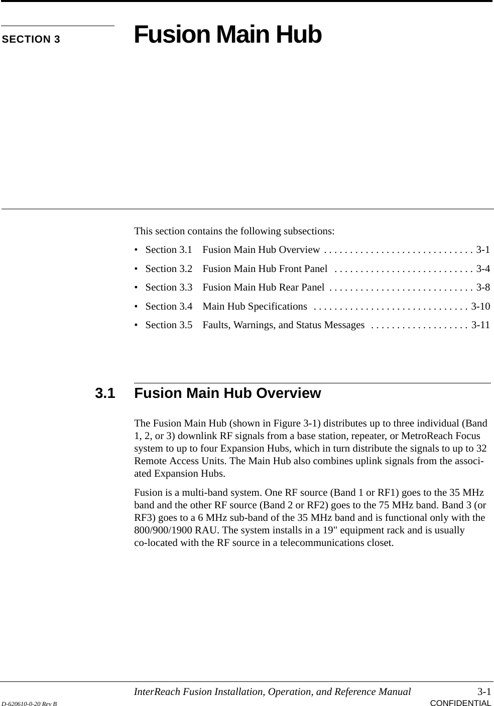 InterReach Fusion Installation, Operation, and Reference Manual 3-1D-620610-0-20 Rev B CONFIDENTIALSECTION 3 Fusion Main HubThis section contains the following subsections:• Section 3.1   Fusion Main Hub Overview . . . . . . . . . . . . . . . . . . . . . . . . . . . . . 3-1• Section 3.2   Fusion Main Hub Front Panel  . . . . . . . . . . . . . . . . . . . . . . . . . . . 3-4• Section 3.3   Fusion Main Hub Rear Panel  . . . . . . . . . . . . . . . . . . . . . . . . . . . . 3-8• Section 3.4   Main Hub Specifications  . . . . . . . . . . . . . . . . . . . . . . . . . . . . . . 3-10• Section 3.5   Faults, Warnings, and Status Messages  . . . . . . . . . . . . . . . . . . . 3-113.1 Fusion Main Hub OverviewThe Fusion Main Hub (shown in Figure 3-1) distributes up to three individual (Band 1, 2, or 3) downlink RF signals from a base station, repeater, or MetroReach Focus system to up to four Expansion Hubs, which in turn distribute the signals to up to 32 Remote Access Units. The Main Hub also combines uplink signals from the associ-ated Expansion Hubs.Fusion is a multi-band system. One RF source (Band 1 or RF1) goes to the 35 MHz band and the other RF source (Band 2 or RF2) goes to the 75 MHz band. Band 3 (or RF3) goes to a 6 MHz sub-band of the 35 MHz band and is functional only with the 800/900/1900 RAU. The system installs in a 19&quot; equipment rack and is usually co-located with the RF source in a telecommunications closet.