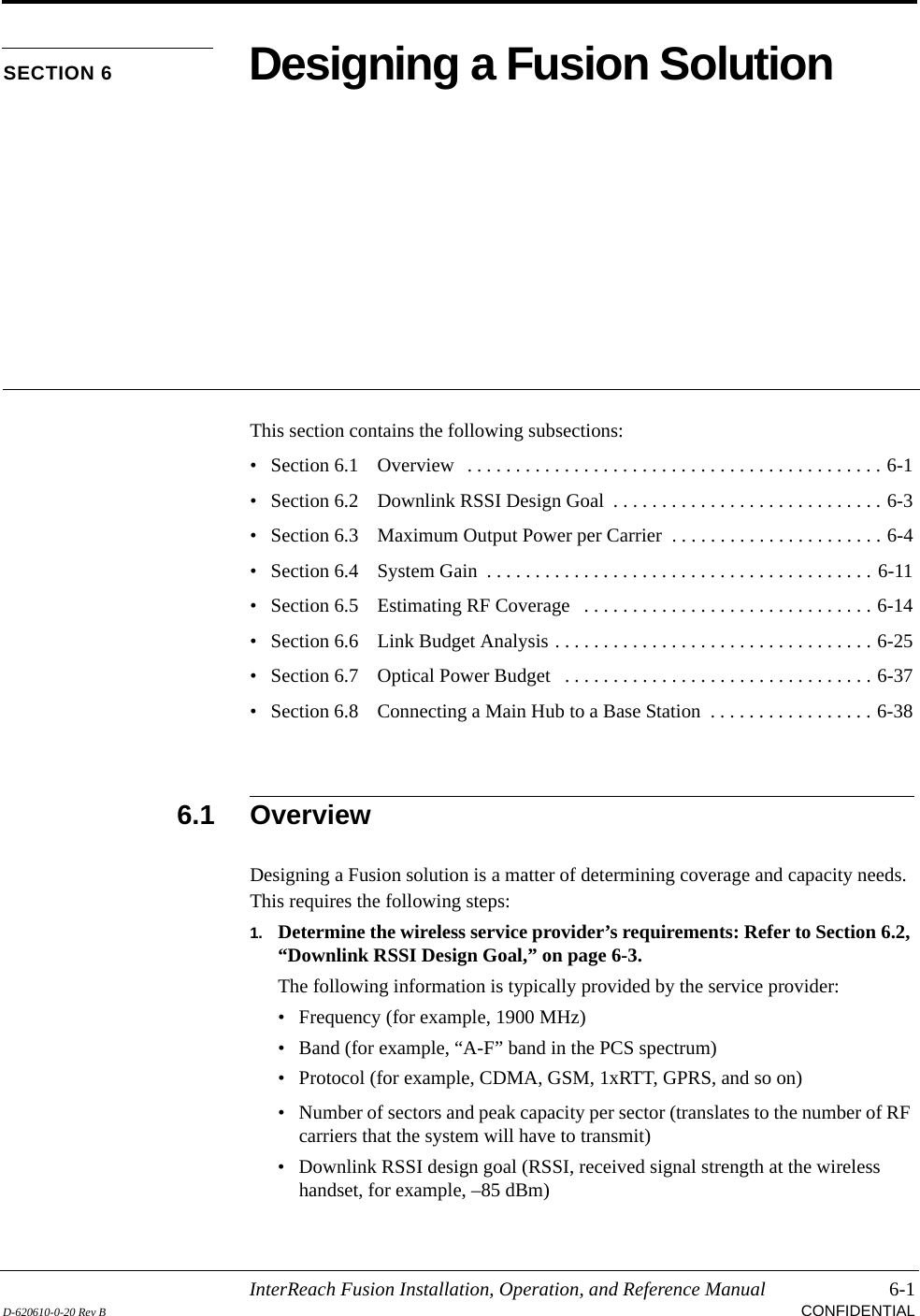 InterReach Fusion Installation, Operation, and Reference Manual 6-1D-620610-0-20 Rev B CONFIDENTIALSECTION 6 Designing a Fusion SolutionThis section contains the following subsections:• Section 6.1   Overview   . . . . . . . . . . . . . . . . . . . . . . . . . . . . . . . . . . . . . . . . . . . 6-1• Section 6.2   Downlink RSSI Design Goal  . . . . . . . . . . . . . . . . . . . . . . . . . . . . 6-3• Section 6.3   Maximum Output Power per Carrier  . . . . . . . . . . . . . . . . . . . . . . 6-4• Section 6.4   System Gain  . . . . . . . . . . . . . . . . . . . . . . . . . . . . . . . . . . . . . . . . 6-11• Section 6.5   Estimating RF Coverage   . . . . . . . . . . . . . . . . . . . . . . . . . . . . . . 6-14• Section 6.6   Link Budget Analysis . . . . . . . . . . . . . . . . . . . . . . . . . . . . . . . . . 6-25• Section 6.7   Optical Power Budget   . . . . . . . . . . . . . . . . . . . . . . . . . . . . . . . . 6-37• Section 6.8   Connecting a Main Hub to a Base Station  . . . . . . . . . . . . . . . . . 6-386.1 OverviewDesigning a Fusion solution is a matter of determining coverage and capacity needs. This requires the following steps:1. Determine the wireless service provider’s requirements: Refer to Section 6.2, “Downlink RSSI Design Goal,” on page 6-3.The following information is typically provided by the service provider:• Frequency (for example, 1900 MHz)• Band (for example, “A-F” band in the PCS spectrum)• Protocol (for example, CDMA, GSM, 1xRTT, GPRS, and so on)• Number of sectors and peak capacity per sector (translates to the number of RF carriers that the system will have to transmit)• Downlink RSSI design goal (RSSI, received signal strength at the wireless handset, for example, –85 dBm)