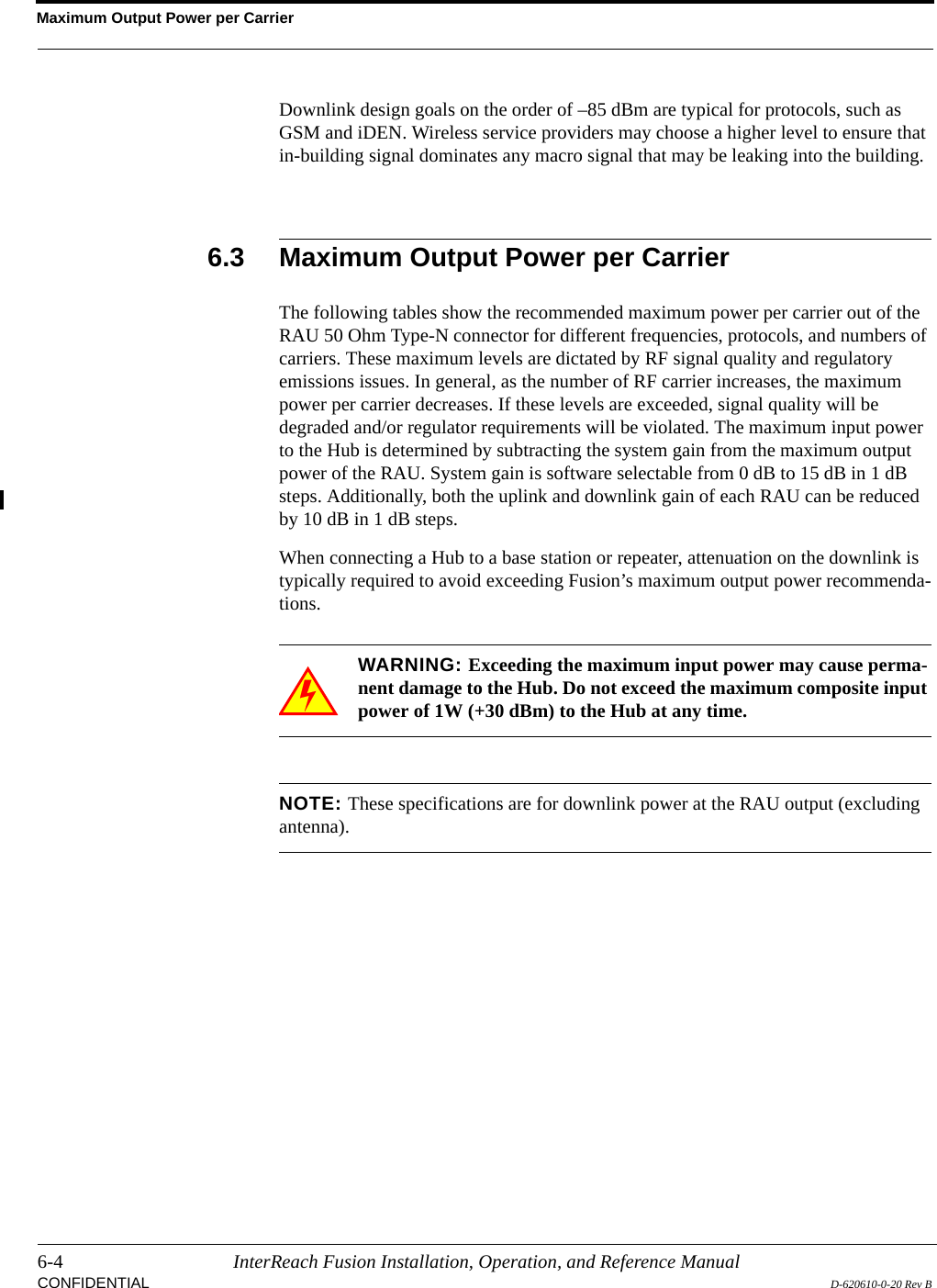 Maximum Output Power per Carrier6-4 InterReach Fusion Installation, Operation, and Reference ManualCONFIDENTIAL D-620610-0-20 Rev BDownlink design goals on the order of –85 dBm are typical for protocols, such as GSM and iDEN. Wireless service providers may choose a higher level to ensure that in-building signal dominates any macro signal that may be leaking into the building.6.3 Maximum Output Power per CarrierThe following tables show the recommended maximum power per carrier out of the RAU 50 Ohm Type-N connector for different frequencies, protocols, and numbers of carriers. These maximum levels are dictated by RF signal quality and regulatory emissions issues. In general, as the number of RF carrier increases, the maximum power per carrier decreases. If these levels are exceeded, signal quality will be degraded and/or regulator requirements will be violated. The maximum input power to the Hub is determined by subtracting the system gain from the maximum output power of the RAU. System gain is software selectable from 0 dB to 15 dB in 1 dB steps. Additionally, both the uplink and downlink gain of each RAU can be reduced by 10 dB in 1 dB steps.When connecting a Hub to a base station or repeater, attenuation on the downlink is typically required to avoid exceeding Fusion’s maximum output power recommenda-tions.WARNING: Exceeding the maximum input power may cause perma-nent damage to the Hub. Do not exceed the maximum composite input power of 1W (+30 dBm) to the Hub at any time.NOTE: These specifications are for downlink power at the RAU output (excluding antenna).
