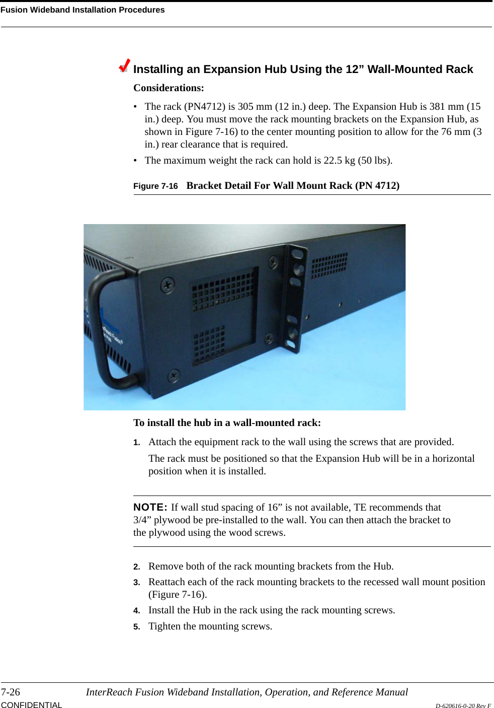 Fusion Wideband Installation Procedures7-26 InterReach Fusion Wideband Installation, Operation, and Reference ManualCONFIDENTIAL D-620616-0-20 Rev FInstalling an Expansion Hub Using the 12” Wall-Mounted RackConsiderations:• The rack (PN4712) is 305 mm (12 in.) deep. The Expansion Hub is 381 mm (15 in.) deep. You must move the rack mounting brackets on the Expansion Hub, as shown in Figure 7-16) to the center mounting position to allow for the 76 mm (3 in.) rear clearance that is required.• The maximum weight the rack can hold is 22.5 kg (50 lbs).Figure 7-16 Bracket Detail For Wall Mount Rack (PN 4712)To install the hub in a wall-mounted rack:1. Attach the equipment rack to the wall using the screws that are provided.The rack must be positioned so that the Expansion Hub will be in a horizontal position when it is installed.NOTE: If wall stud spacing of 16” is not available, TE recommends that 3/4” plywood be pre-installed to the wall. You can then attach the bracket to the plywood using the wood screws.2. Remove both of the rack mounting brackets from the Hub.3. Reattach each of the rack mounting brackets to the recessed wall mount position (Figure 7-16).4. Install the Hub in the rack using the rack mounting screws.5. Tighten the mounting screws.