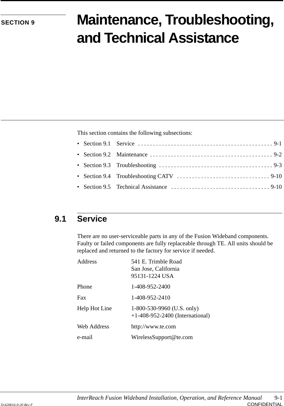 InterReach Fusion Wideband Installation, Operation, and Reference Manual 9-1D-620616-0-20 Rev F CONFIDENTIALSECTION 9 Maintenance, Troubleshooting, and Technical AssistanceThis section contains the following subsections:• Section 9.1   Service  . . . . . . . . . . . . . . . . . . . . . . . . . . . . . . . . . . . . . . . . . . . . . 9-1• Section 9.2   Maintenance  . . . . . . . . . . . . . . . . . . . . . . . . . . . . . . . . . . . . . . . . . 9-2• Section 9.3   Troubleshooting  . . . . . . . . . . . . . . . . . . . . . . . . . . . . . . . . . . . . . . 9-3• Section 9.4   Troubleshooting CATV   . . . . . . . . . . . . . . . . . . . . . . . . . . . . . . . 9-10• Section 9.5   Technical Assistance   . . . . . . . . . . . . . . . . . . . . . . . . . . . . . . . . . 9-109.1 ServiceThere are no user-serviceable parts in any of the Fusion Wideband components. Faulty or failed components are fully replaceable through TE. All units should be replaced and returned to the factory for service if needed.Address 541 E. Trimble RoadSan Jose, California95131-1224 USAPhone 1-408-952-2400Fax 1-408-952-2410Help Hot Line 1-800-530-9960 (U.S. only)+1-408-952-2400 (International)Web Address http://www.te.come-mail WirelessSupport@te.com