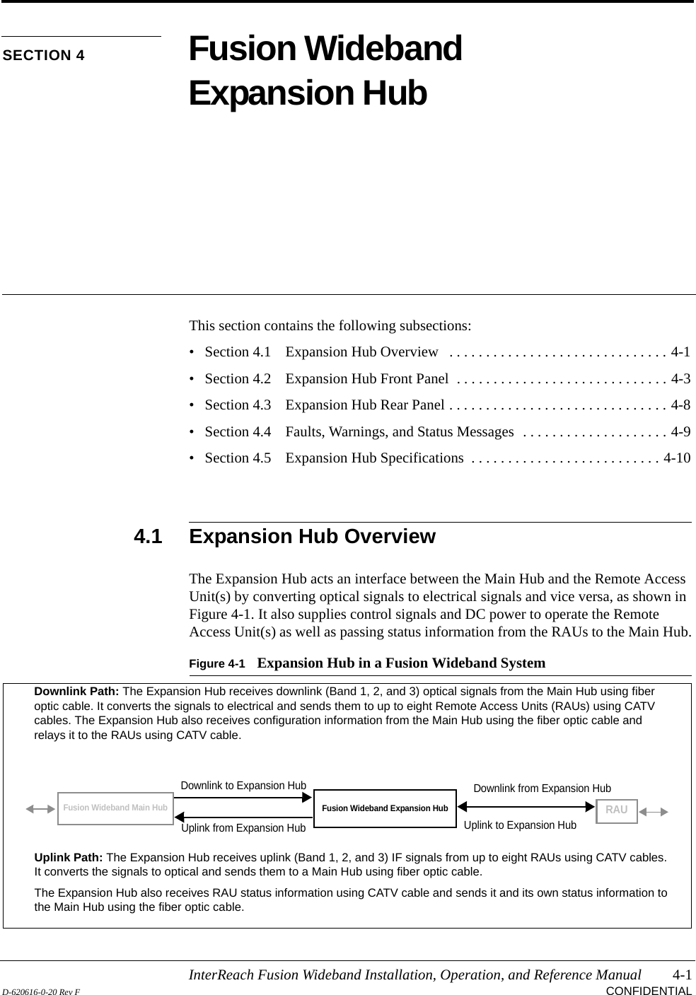 InterReach Fusion Wideband Installation, Operation, and Reference Manual 4-1D-620616-0-20 Rev F CONFIDENTIALSECTION 4 Fusion Wideband Expansion HubThis section contains the following subsections:• Section 4.1   Expansion Hub Overview   . . . . . . . . . . . . . . . . . . . . . . . . . . . . . . 4-1• Section 4.2   Expansion Hub Front Panel  . . . . . . . . . . . . . . . . . . . . . . . . . . . . . 4-3• Section 4.3   Expansion Hub Rear Panel . . . . . . . . . . . . . . . . . . . . . . . . . . . . . . 4-8• Section 4.4   Faults, Warnings, and Status Messages  . . . . . . . . . . . . . . . . . . . . 4-9• Section 4.5   Expansion Hub Specifications  . . . . . . . . . . . . . . . . . . . . . . . . . . 4-104.1 Expansion Hub OverviewThe Expansion Hub acts an interface between the Main Hub and the Remote Access Unit(s) by converting optical signals to electrical signals and vice versa, as shown in Figure 4-1. It also supplies control signals and DC power to operate the Remote Access Unit(s) as well as passing status information from the RAUs to the Main Hub.Figure 4-1 Expansion Hub in a Fusion Wideband SystemFusion Wideband Expansion HubFusion Wideband Main HubRAUDownlink Path: The Expansion Hub receives downlink (Band 1, 2, and 3) optical signals from the Main Hub using fiber optic cable. It converts the signals to electrical and sends them to up to eight Remote Access Units (RAUs) using CATV cables. The Expansion Hub also receives configuration information from the Main Hub using the fiber optic cable and relays it to the RAUs using CATV cable.Uplink Path: The Expansion Hub receives uplink (Band 1, 2, and 3) IF signals from up to eight RAUs using CATV cables. It converts the signals to optical and sends them to a Main Hub using fiber optic cable.The Expansion Hub also receives RAU status information using CATV cable and sends it and its own status information to the Main Hub using the fiber optic cable.Downlink to Expansion HubUplink from Expansion HubDownlink from Expansion HubUplink to Expansion Hub