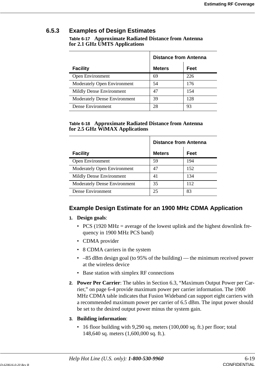 Help Hot Line (U.S. only): 1-800-530-9960 6-19D-620616-0-20 Rev B CONFIDENTIALEstimating RF Coverage6.5.3 Examples of Design EstimatesExample Design Estimate for an 1900 MHz CDMA Application1. Design goals:• PCS (1920 MHz = average of the lowest uplink and the highest downlink fre-quency in 1900 MHz PCS band)•CDMA provider• 8 CDMA carriers in the system• –85 dBm design goal (to 95% of the building) — the minimum received power at the wireless device• Base station with simplex RF connections2. Power Per Carrier: The tables in Section 6.3, “Maximum Output Power per Car-rier,” on page 6-4 provide maximum power per carrier information. The 1900 MHz CDMA table indicates that Fusion Wideband can support eight carriers with a recommended maximum power per carrier of 6.5 dBm. The input power should be set to the desired output power minus the system gain.3. Building information:• 16 floor building with 9,290 sq. meters (100,000 sq. ft.) per floor; total 148,640 sq. meters (1,600,000 sq. ft.).Table 6-17 Approximate Radiated Distance from Antenna for 2.1 GHz UMTS ApplicationsFacilityDistance from AntennaMeters FeetOpen Environment 69 226Moderately Open Environment 54 176Mildly Dense Environment 47 154Moderately Dense Environment 39 128Dense Environment 28 93Table 6-18 Approximate Radiated Distance from Antenna for 2.5 GHz WiMAX ApplicationsFacilityDistance from AntennaMeters FeetOpen Environment 59 194Moderately Open Environment 47 152Mildly Dense Environment 41 134Moderately Dense Environment 35 112Dense Environment 25 83