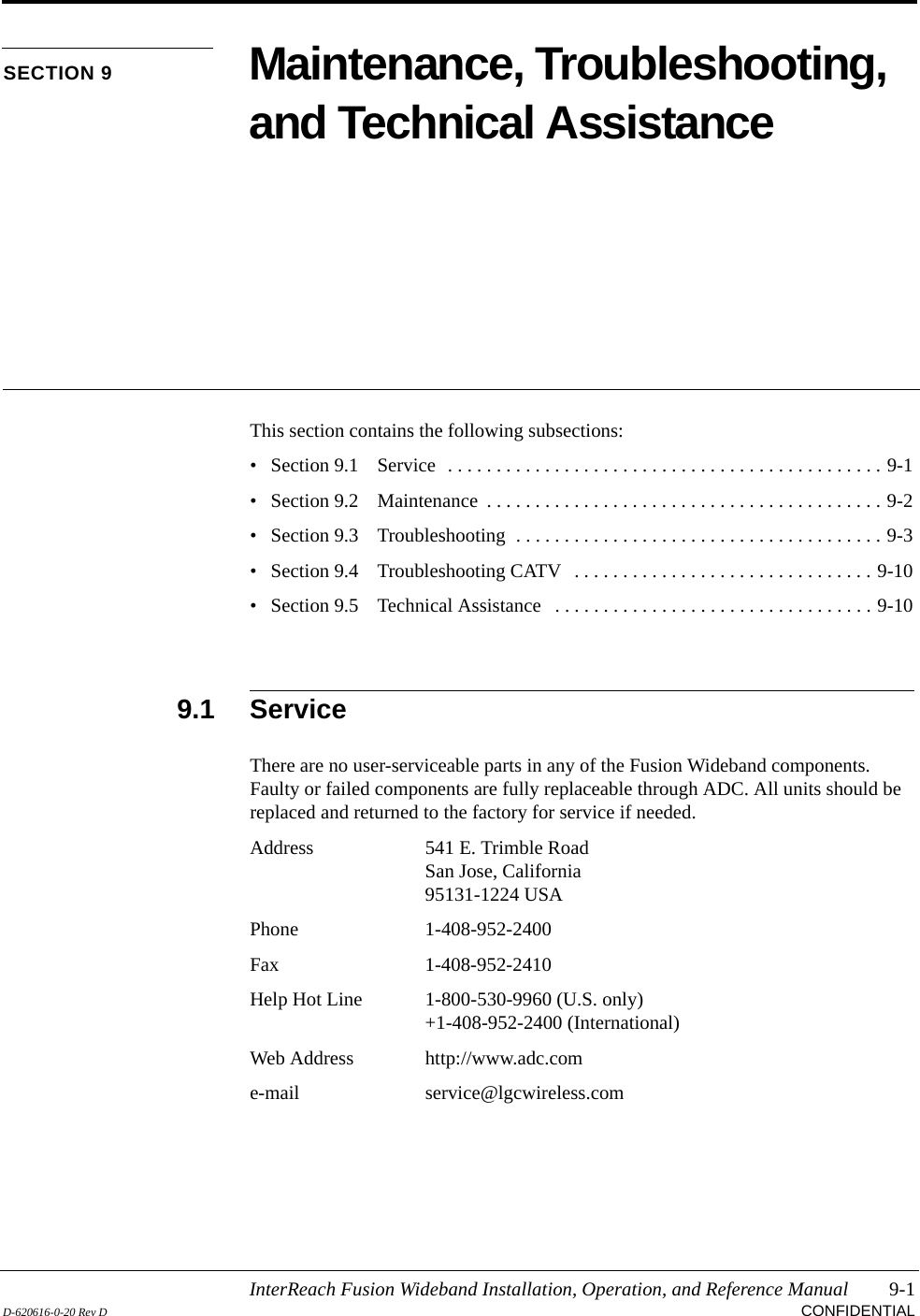 InterReach Fusion Wideband Installation, Operation, and Reference Manual 9-1D-620616-0-20 Rev D CONFIDENTIALSECTION 9 Maintenance, Troubleshooting, and Technical AssistanceThis section contains the following subsections:• Section 9.1   Service  . . . . . . . . . . . . . . . . . . . . . . . . . . . . . . . . . . . . . . . . . . . . . 9-1• Section 9.2   Maintenance  . . . . . . . . . . . . . . . . . . . . . . . . . . . . . . . . . . . . . . . . . 9-2• Section 9.3   Troubleshooting  . . . . . . . . . . . . . . . . . . . . . . . . . . . . . . . . . . . . . . 9-3• Section 9.4   Troubleshooting CATV   . . . . . . . . . . . . . . . . . . . . . . . . . . . . . . . 9-10• Section 9.5   Technical Assistance   . . . . . . . . . . . . . . . . . . . . . . . . . . . . . . . . . 9-109.1 ServiceThere are no user-serviceable parts in any of the Fusion Wideband components. Faulty or failed components are fully replaceable through ADC. All units should be replaced and returned to the factory for service if needed.Address 541 E. Trimble RoadSan Jose, California95131-1224 USAPhone 1-408-952-2400Fax 1-408-952-2410Help Hot Line 1-800-530-9960 (U.S. only)+1-408-952-2400 (International)Web Address http://www.adc.come-mail service@lgcwireless.com