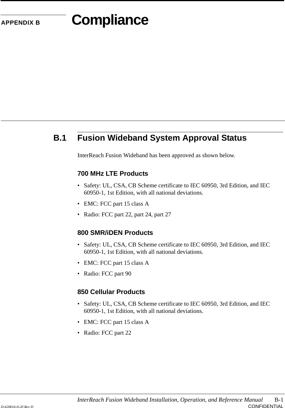 InterReach Fusion Wideband Installation, Operation, and Reference Manual B-1D-620616-0-20 Rev D CONFIDENTIALAPPENDIX B ComplianceB.1 Fusion Wideband System Approval StatusInterReach Fusion Wideband has been approved as shown below.700 MHz LTE Products• Safety: UL, CSA, CB Scheme certificate to IEC 60950, 3rd Edition, and IEC 60950-1, 1st Edition, with all national deviations.• EMC: FCC part 15 class A• Radio: FCC part 22, part 24, part 27800 SMR/iDEN Products• Safety: UL, CSA, CB Scheme certificate to IEC 60950, 3rd Edition, and IEC 60950-1, 1st Edition, with all national deviations.• EMC: FCC part 15 class A• Radio: FCC part 90850 Cellular Products• Safety: UL, CSA, CB Scheme certificate to IEC 60950, 3rd Edition, and IEC 60950-1, 1st Edition, with all national deviations.• EMC: FCC part 15 class A• Radio: FCC part 22
