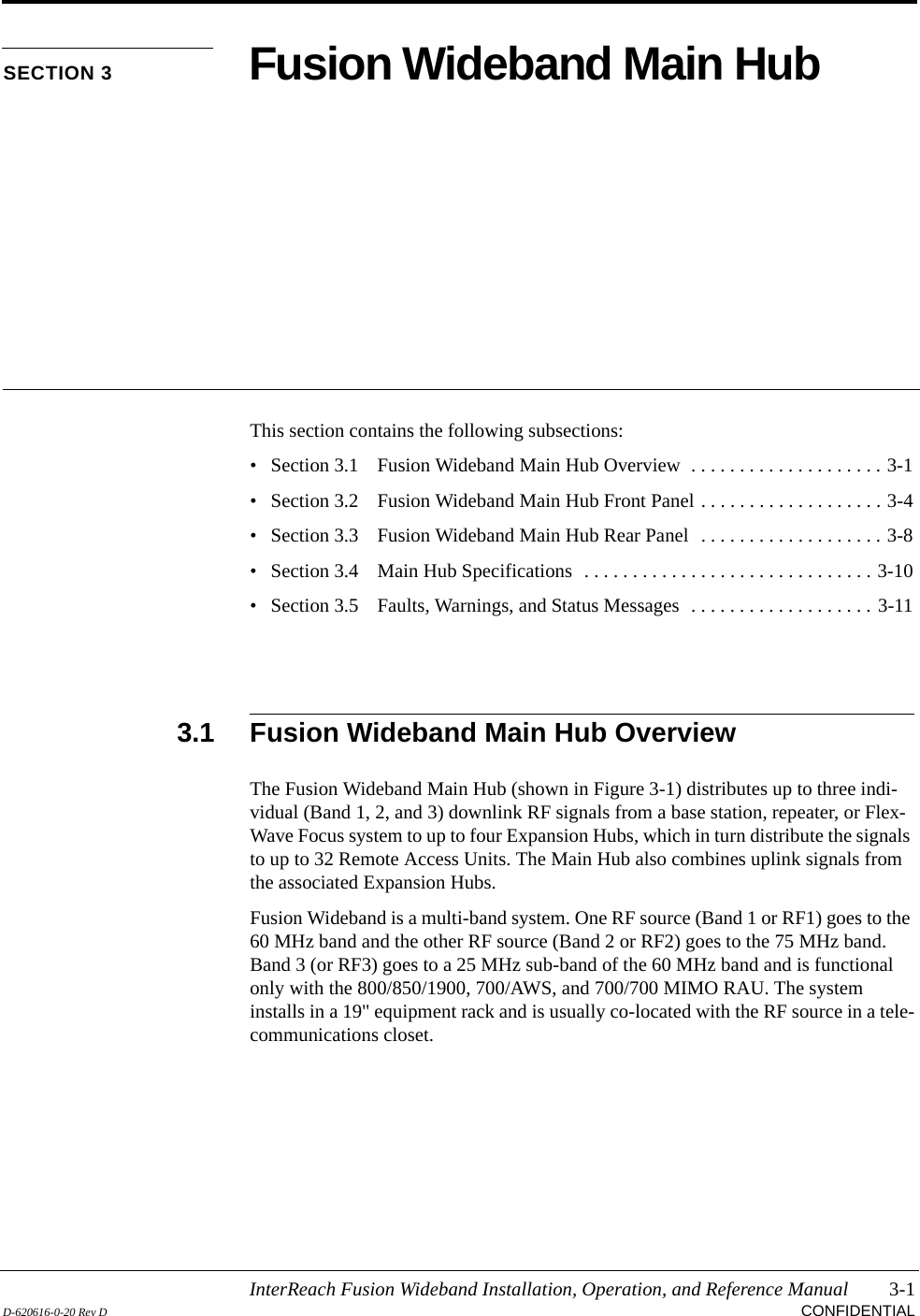 InterReach Fusion Wideband Installation, Operation, and Reference Manual 3-1D-620616-0-20 Rev D CONFIDENTIALSECTION 3 Fusion Wideband Main HubThis section contains the following subsections:• Section 3.1   Fusion Wideband Main Hub Overview  . . . . . . . . . . . . . . . . . . . . 3-1• Section 3.2   Fusion Wideband Main Hub Front Panel . . . . . . . . . . . . . . . . . . . 3-4• Section 3.3   Fusion Wideband Main Hub Rear Panel  . . . . . . . . . . . . . . . . . . . 3-8• Section 3.4   Main Hub Specifications  . . . . . . . . . . . . . . . . . . . . . . . . . . . . . . 3-10• Section 3.5   Faults, Warnings, and Status Messages  . . . . . . . . . . . . . . . . . . . 3-113.1 Fusion Wideband Main Hub OverviewThe Fusion Wideband Main Hub (shown in Figure 3-1) distributes up to three indi-vidual (Band 1, 2, and 3) downlink RF signals from a base station, repeater, or Flex-Wave Focus system to up to four Expansion Hubs, which in turn distribute the signals to up to 32 Remote Access Units. The Main Hub also combines uplink signals from the associated Expansion Hubs.Fusion Wideband is a multi-band system. One RF source (Band 1 or RF1) goes to the 60 MHz band and the other RF source (Band 2 or RF2) goes to the 75 MHz band. Band 3 (or RF3) goes to a 25 MHz sub-band of the 60 MHz band and is functional only with the 800/850/1900, 700/AWS, and 700/700 MIMO RAU. The system installs in a 19&quot; equipment rack and is usually co-located with the RF source in a tele-communications closet.