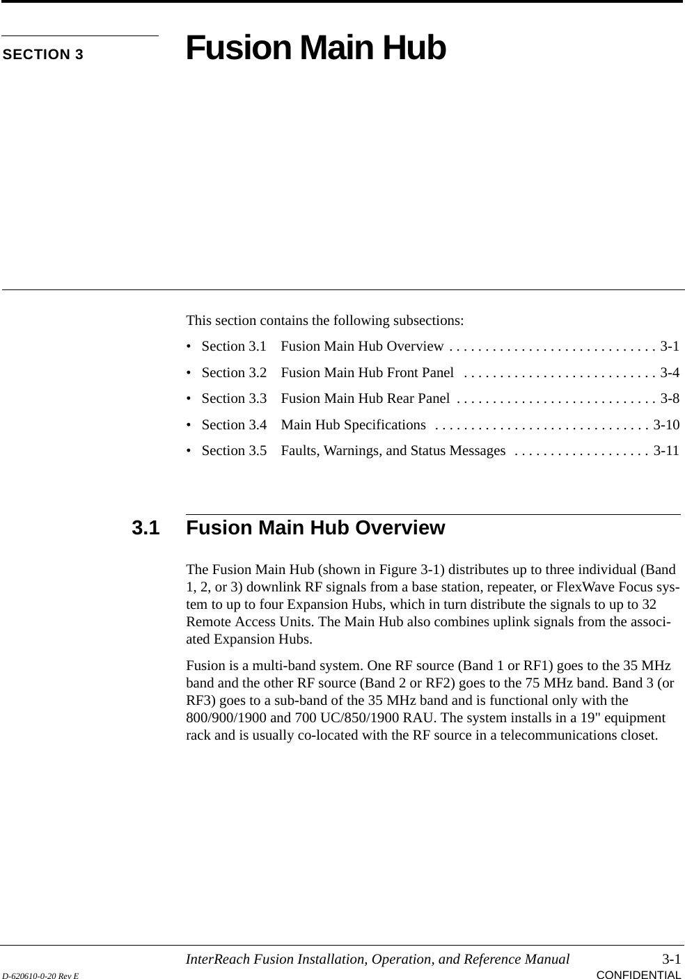 InterReach Fusion Installation, Operation, and Reference Manual 3-1D-620610-0-20 Rev E CONFIDENTIALSECTION 3 Fusion Main HubThis section contains the following subsections:• Section 3.1   Fusion Main Hub Overview . . . . . . . . . . . . . . . . . . . . . . . . . . . . . 3-1• Section 3.2   Fusion Main Hub Front Panel   . . . . . . . . . . . . . . . . . . . . . . . . . . . 3-4• Section 3.3   Fusion Main Hub Rear Panel  . . . . . . . . . . . . . . . . . . . . . . . . . . . . 3-8• Section 3.4   Main Hub Specifications  . . . . . . . . . . . . . . . . . . . . . . . . . . . . . . 3-10• Section 3.5   Faults, Warnings, and Status Messages  . . . . . . . . . . . . . . . . . . . 3-113.1 Fusion Main Hub OverviewThe Fusion Main Hub (shown in Figure 3-1) distributes up to three individual (Band 1, 2, or 3) downlink RF signals from a base station, repeater, or FlexWave Focus sys-tem to up to four Expansion Hubs, which in turn distribute the signals to up to 32 Remote Access Units. The Main Hub also combines uplink signals from the associ-ated Expansion Hubs.Fusion is a multi-band system. One RF source (Band 1 or RF1) goes to the 35 MHz band and the other RF source (Band 2 or RF2) goes to the 75 MHz band. Band 3 (or RF3) goes to a sub-band of the 35 MHz band and is functional only with the 800/900/1900 and 700 UC/850/1900 RAU. The system installs in a 19&quot; equipment rack and is usually co-located with the RF source in a telecommunications closet.