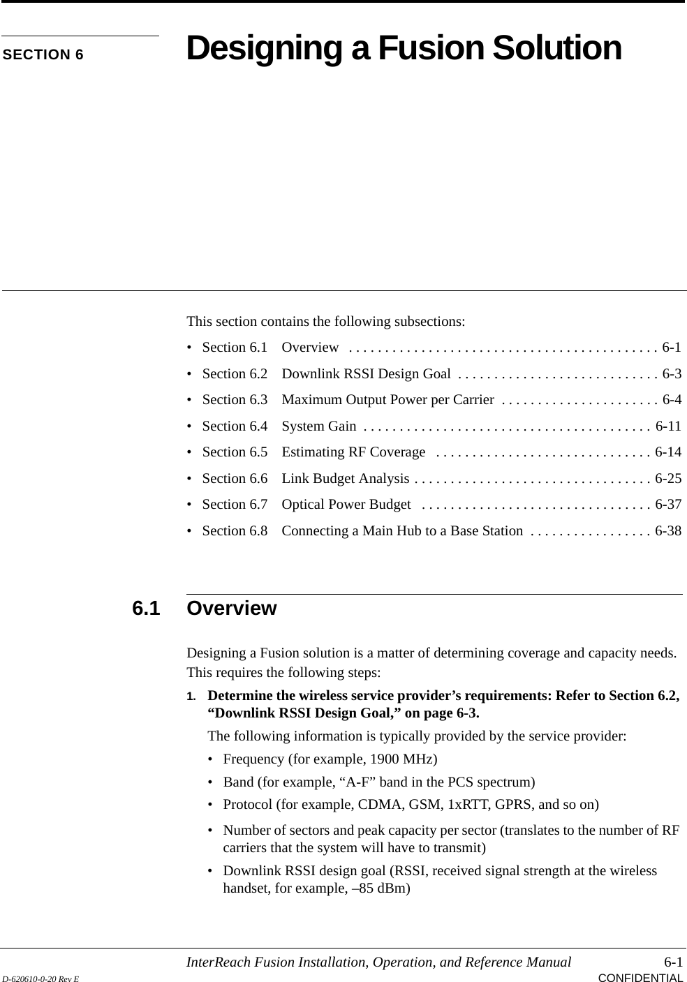 InterReach Fusion Installation, Operation, and Reference Manual 6-1D-620610-0-20 Rev E CONFIDENTIALSECTION 6 Designing a Fusion SolutionThis section contains the following subsections:• Section 6.1   Overview   . . . . . . . . . . . . . . . . . . . . . . . . . . . . . . . . . . . . . . . . . . . 6-1• Section 6.2   Downlink RSSI Design Goal  . . . . . . . . . . . . . . . . . . . . . . . . . . . . 6-3• Section 6.3   Maximum Output Power per Carrier  . . . . . . . . . . . . . . . . . . . . . . 6-4• Section 6.4   System Gain  . . . . . . . . . . . . . . . . . . . . . . . . . . . . . . . . . . . . . . . . 6-11• Section 6.5   Estimating RF Coverage   . . . . . . . . . . . . . . . . . . . . . . . . . . . . . . 6-14• Section 6.6   Link Budget Analysis . . . . . . . . . . . . . . . . . . . . . . . . . . . . . . . . . 6-25• Section 6.7   Optical Power Budget   . . . . . . . . . . . . . . . . . . . . . . . . . . . . . . . . 6-37• Section 6.8   Connecting a Main Hub to a Base Station  . . . . . . . . . . . . . . . . . 6-386.1 OverviewDesigning a Fusion solution is a matter of determining coverage and capacity needs. This requires the following steps:1. Determine the wireless service provider’s requirements: Refer to Section 6.2, “Downlink RSSI Design Goal,” on page 6-3.The following information is typically provided by the service provider:• Frequency (for example, 1900 MHz)• Band (for example, “A-F” band in the PCS spectrum)• Protocol (for example, CDMA, GSM, 1xRTT, GPRS, and so on)• Number of sectors and peak capacity per sector (translates to the number of RF carriers that the system will have to transmit)• Downlink RSSI design goal (RSSI, received signal strength at the wireless handset, for example, –85 dBm)