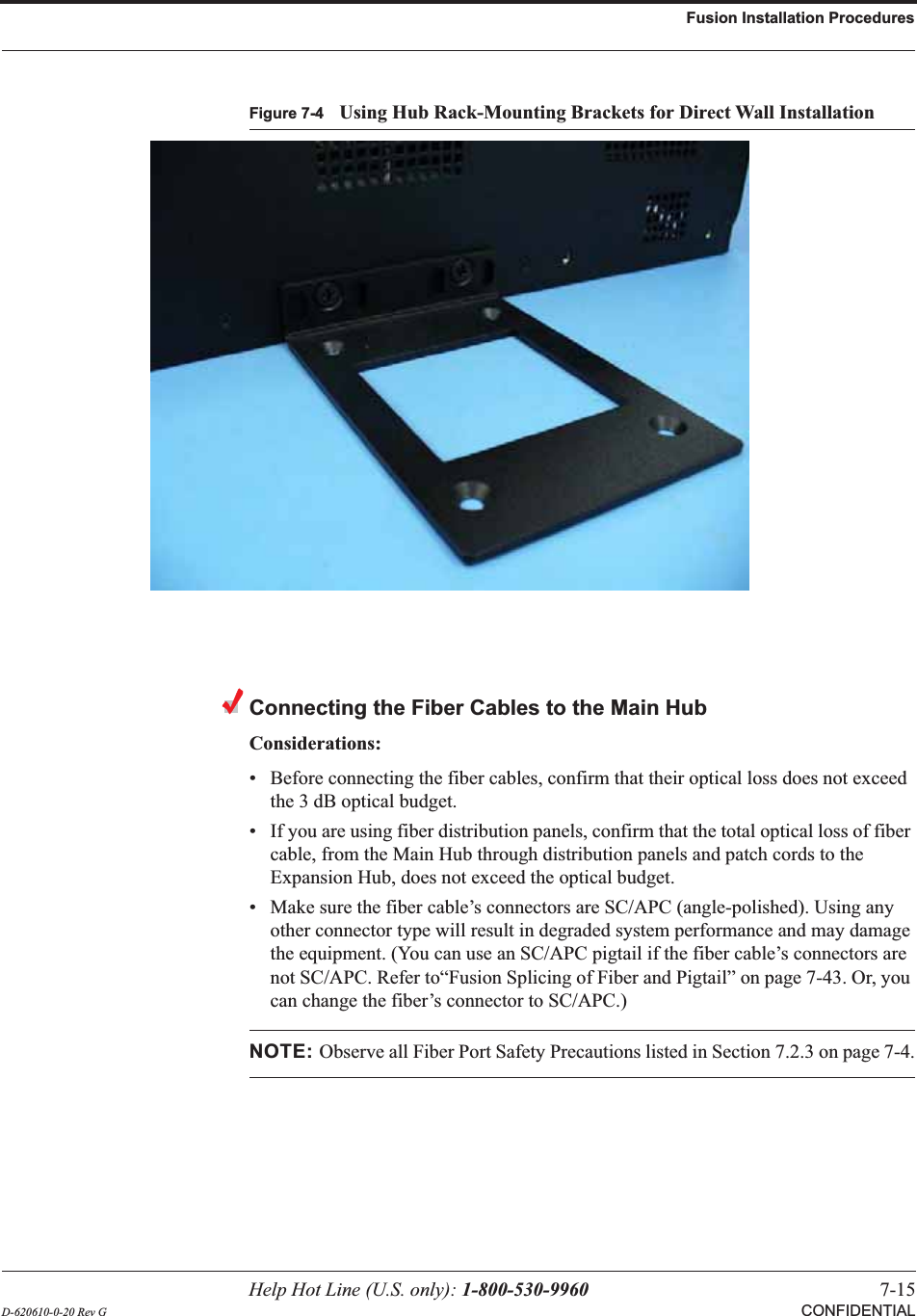 Help Hot Line (U.S. only): 1-800-530-9960 7-15D-620610-0-20 Rev G CONFIDENTIALFusion Installation ProceduresFigure 7-4 Using Hub Rack-Mounting Brackets for Direct Wall InstallationConnecting the Fiber Cables to the Main HubConsiderations:• Before connecting the fiber cables, confirm that their optical loss does not exceed the 3 dB optical budget.• If you are using fiber distribution panels, confirm that the total optical loss of fiber cable, from the Main Hub through distribution panels and patch cords to the Expansion Hub, does not exceed the optical budget.• Make sure the fiber cable’s connectors are SC/APC (angle-polished). Using any other connector type will result in degraded system performance and may damage the equipment. (You can use an SC/APC pigtail if the fiber cable’s connectors are not SC/APC. Refer to“Fusion Splicing of Fiber and Pigtail” on page 7-43. Or, you can change the fiber’s connector to SC/APC.)NOTE: Observe all Fiber Port Safety Precautions listed in Section 7.2.3 on page 7-4.