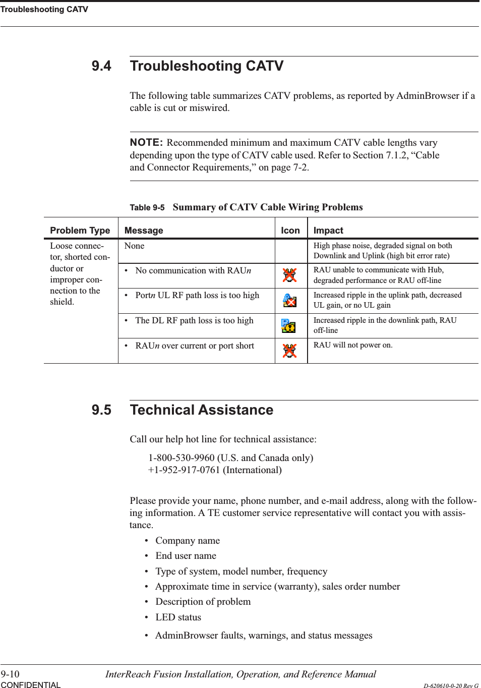 Troubleshooting CATV9-10 InterReach Fusion Installation, Operation, and Reference ManualCONFIDENTIAL D-620610-0-20 Rev G9.4 Troubleshooting CATVThe following table summarizes CATV problems, as reported by AdminBrowser if a cable is cut or miswired.Table 9-5 Summary of CATV Cable Wiring ProblemsProblem Type Message Icon ImpactLoose connec-tor, shorted con-ductor or improper con-nection to the shield.None High phase noise, degraded signal on both Downlink and Uplink (high bit error rate)• No communication with RAUnRAU unable to communicate with Hub, degraded performance or RAU off-line• Portn UL RF path loss is too high Increased ripple in the uplink path, decreased UL gain, or no UL gain• The DL RF path loss is too high Increased ripple in the downlink path, RAU off-line• RAUn over current or port short RAU will not power on.NOTE: Recommended minimum and maximum CATV cable lengths vary depending upon the type of CATV cable used. Refer to Section 7.1.2, “Cable and Connector Requirements,” on page 7-2.9.5 Technical AssistanceCall our help hot line for technical assistance:1-800-530-9960 (U.S. and Canada only)+1-952-917-0761 (International)Please provide your name, phone number, and e-mail address, along with the follow-ing information. A TE customer service representative will contact you with assis-tance.• Company name• End user name• Type of system, model number, frequency• Approximate time in service (warranty), sales order number• Description of problem• LED status• AdminBrowser faults, warnings, and status messages