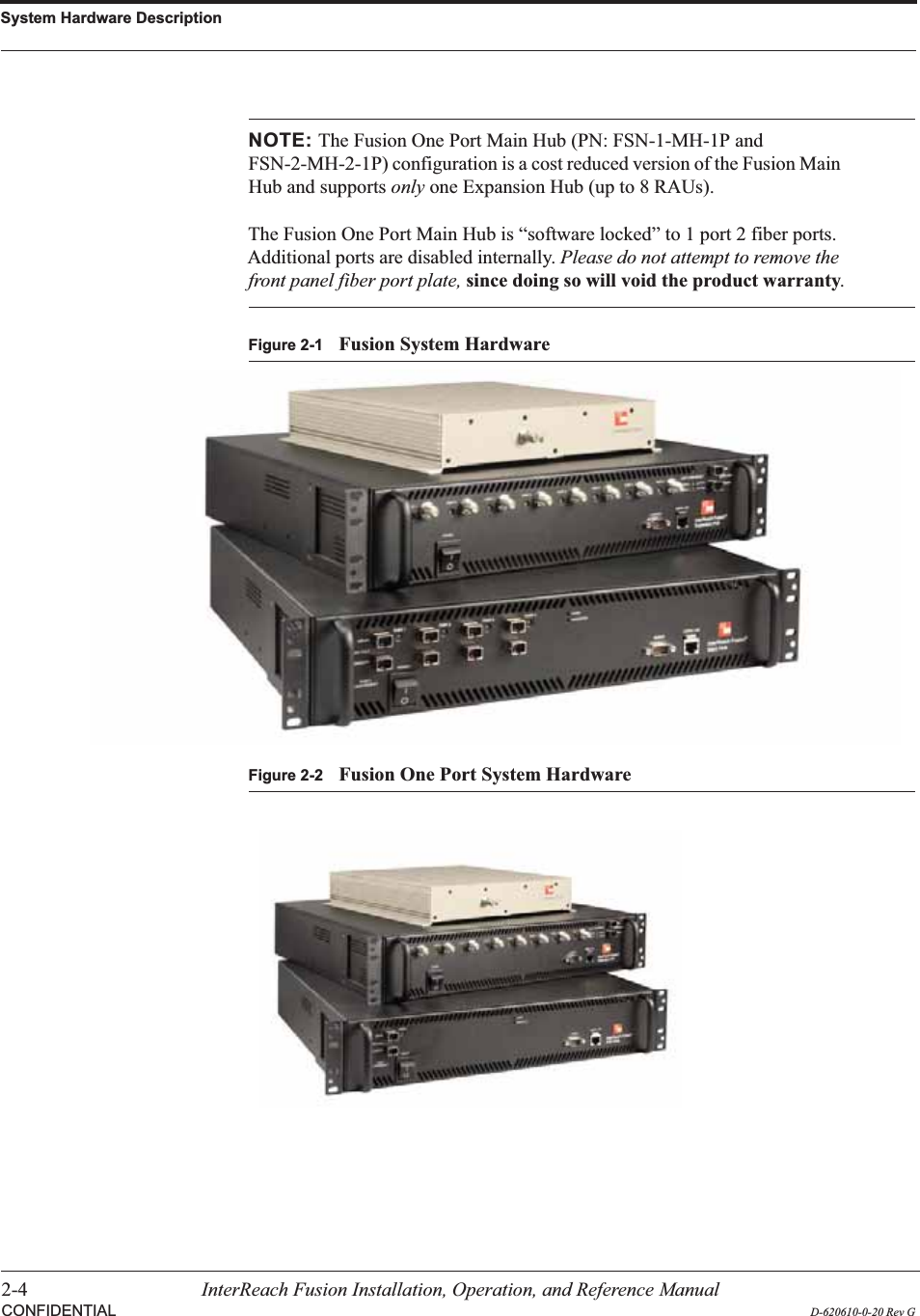 System Hardware Description2-4 InterReach Fusion Installation, Operation, and Reference ManualCONFIDENTIAL D-620610-0-20 Rev GNOTE: The Fusion One Port Main Hub (PN: FSN-1-MH-1P and FSN-2-MH-2-1P) configuration is a cost reduced version of the Fusion Main Hub and supports only one Expansion Hub (up to 8 RAUs).The Fusion One Port Main Hub is “software locked” to 1 port 2 fiber ports. Additional ports are disabled internally. Please do not attempt to remove the front panel fiber port plate, since doing so will void the product warranty.Figure 2-1 Fusion System HardwareFigure 2-2 Fusion One Port System Hardware