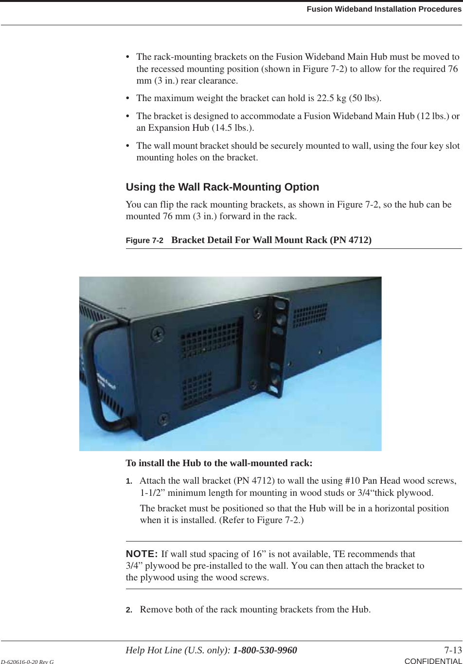 Help Hot Line (U.S. only): 1-800-530-9960 7-13 D-620616-0-20 Rev G CONFIDENTIALFusion Wideband Installation Procedures• The rack-mounting brackets on the Fusion Wideband Main Hub must be moved to the recessed mounting position (shown in Figure  7-2) to allow for the required 76 mm (3 in.) rear clearance.• The maximum weight the bracket can hold is 22.5 kg (50 lbs).• The bracket is designed to accommodate a Fusion Wideband Main Hub (12 lbs.) or an Expansion Hub (14.5 lbs.).• The wall mount bracket should be securely mounted to wall, using the four key slot mounting holes on the bracket.Using the Wall Rack-Mounting OptionYou can flip the rack mounting brackets, as shown in Figure  7-2, so the hub can be mounted 76 mm (3 in.) forward in the rack.Figure 7-2 Bracket Detail For Wall Mount Rack (PN 4712)To install the Hub to the wall-mounted rack:1. Attach the wall bracket (PN 4712) to wall the using #10 Pan Head wood screws, 1-1/2” minimum length for mounting in wood studs or 3/4“thick plywood.The bracket must be positioned so that the Hub will be in a horizontal position when it is installed. (Refer to Figure 7-2.)NOTE: If wall stud spacing of 16” is not available, TE recommends that 3/4” plywood be pre-installed to the wall. You can then attach the bracket to the plywood using the wood screws.2. Remove both of the rack mounting brackets from the Hub.