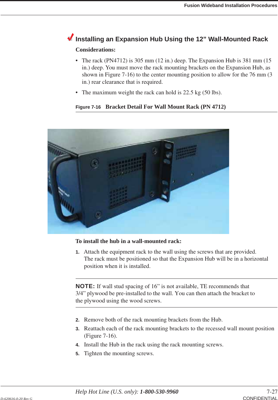 Help Hot Line (U.S. only): 1-800-530-9960 7-27 D-620616-0-20 Rev G CONFIDENTIALFusion Wideband Installation ProceduresInstalling an Expansion Hub Using the 12” Wall-Mounted RackConsiderations:• The rack (PN4712) is 305 mm (12 in.) deep. The Expansion Hub is 381 mm (15 in.) deep. You must move the rack mounting brackets on the Expansion Hub, as shown in Figure  7-16) to the center mounting position to allow for the 76 mm (3 in.) rear clearance that is required.• The maximum weight the rack can hold is 22.5 kg (50 lbs).Figure 7-16 Bracket Detail For Wall Mount Rack (PN 4712)To install the hub in a wall-mounted rack:1. Attach the equipment rack to the wall using the screws that are provided.The rack must be positioned so that the Expansion Hub will be in a horizontal position when it is installed.NOTE: If wall stud spacing of 16” is not available, TE recommends that 3/4” plywood be pre-installed to the wall. You can then attach the bracket to the plywood using the wood screws.2. Remove both of the rack mounting brackets from the Hub.3. Reattach each of the rack mounting brackets to the recessed wall mount position (Figure 7-16).4. Install the Hub in the rack using the rack mounting screws.5. Tighten the mounting screws.