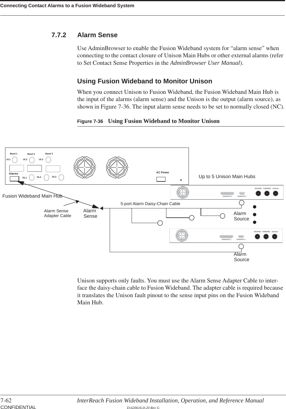 Connecting Contact Alarms to a Fusion Wideband System7-62 InterReach Fusion Wideband Installation, Operation, and Reference Manual CONFIDENTIAL D-620616-0-20 Rev G7.7.2 Alarm SenseUse AdminBrowser to enable the Fusion Wideband system for “alarm sense” when connecting to the contact closure of Unison Main Hubs or other external alarms (refer to Set Contact Sense Properties in the AdminBrowser User Manual).Using Fusion Wideband to Monitor UnisonWhen you connect Unison to Fusion Wideband, the Fusion Wideband Main Hub is the input of the alarms (alarm sense) and the Unison is the output (alarm source), as shown in Figure  7-36. The input alarm sense needs to be set to normally closed (NC).Figure 7-36 Using Fusion Wideband to Monitor UnisonUp to 5 Unison Main HubsFusion Wideband Main HubAlarmSourceAlarmSense AlarmSourceAlarm SenseAdapter Cable5-port Alarm Daisy-Chain CableBand 1 Band 2 Band 3UL1 UL2 UL3DL1 DL2 DL3AC PowerAlarmsUnison supports only faults. You must use the Alarm Sense Adapter Cable to inter-face the daisy-chain cable to Fusion Wideband. The adapter cable is required because it translates the Unison fault pinout to the sense input pins on the Fusion Wideband Main Hub.