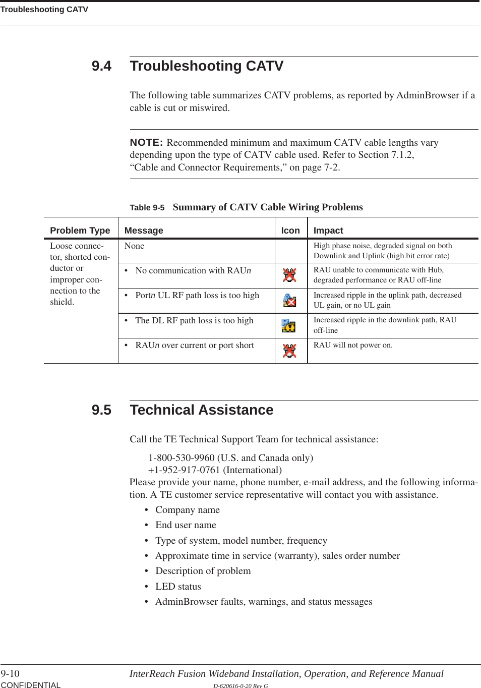 Troubleshooting CATV9-10 InterReach Fusion Wideband Installation, Operation, and Reference Manual CONFIDENTIAL D-620616-0-20 Rev G9.4 Troubleshooting CATVThe following table summarizes CATV problems, as reported by AdminBrowser if a cable is cut or miswired.Table 9-5 Summary of CATV Cable Wiring ProblemsProblem Type Message Icon ImpactLoose connec-tor, shorted con-ductor or improper con-nection to the shield.None High phase noise, degraded signal on both Downlink and Uplink (high bit error rate)• No communication with RAUnRAU unable to communicate with Hub, degraded performance or RAU off-line• Portn UL RF path loss is too high Increased ripple in the uplink path, decreased UL gain, or no UL gain• The DL RF path loss is too high Increased ripple in the downlink path, RAU off-line•RAUn over current or port short RAU will not power on.NOTE: Recommended minimum and maximum CATV cable lengths vary depending upon the type of CATV cable used. Refer to Section 7.1.2, “Cable and Connector Requirements,” on page 7-2.9.5 Technical AssistanceCall the TE Technical Support Team for technical assistance:1-800-530-9960 (U.S. and Canada only) +1-952-917-0761 (International) Please provide your name, phone number, e-mail address, and the following informa-tion. A TE customer service representative will contact you with assistance.• Company name• End user name• Type of system, model number, frequency• Approximate time in service (warranty), sales order number• Description of problem• LED status• AdminBrowser faults, warnings, and status messages