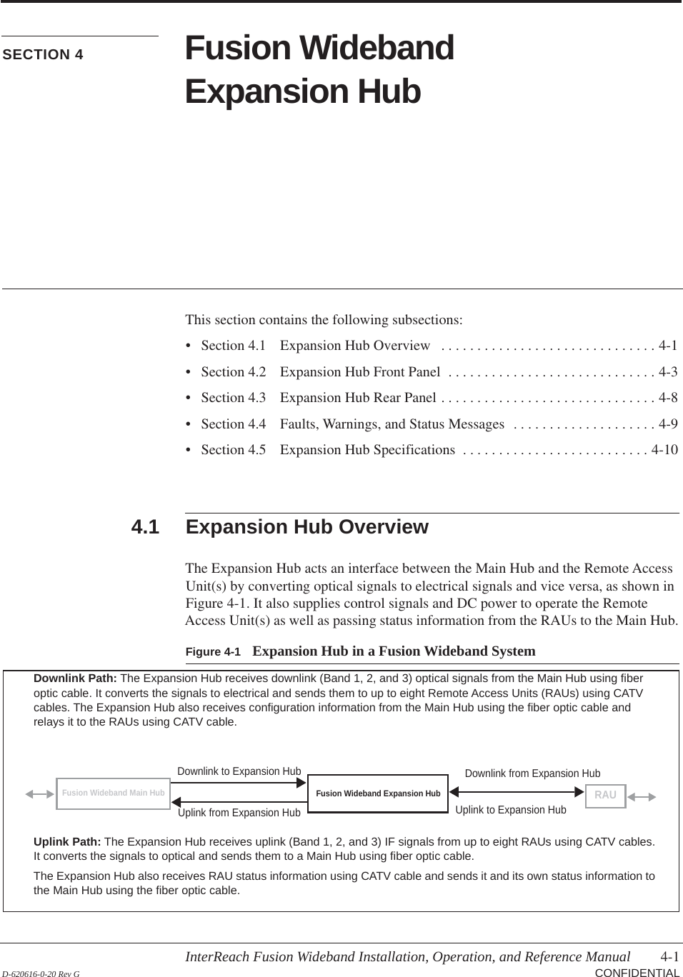 InterReach Fusion Wideband Installation, Operation, and Reference Manual 4-1 D-620616-0-20 Rev G CONFIDENTIALSECTION 4 Fusion Wideband Expansion HubThis section contains the following subsections:• Section  4.1   Expansion Hub Overview   . . . . . . . . . . . . . . . . . . . . . . . . . . . . . . 4-1• Section  4.2   Expansion Hub Front Panel  . . . . . . . . . . . . . . . . . . . . . . . . . . . . . 4-3• Section  4.3   Expansion Hub Rear Panel . . . . . . . . . . . . . . . . . . . . . . . . . . . . . . 4-8• Section  4.4   Faults, Warnings, and Status Messages  . . . . . . . . . . . . . . . . . . . . 4-9• Section  4.5   Expansion Hub Specifications  . . . . . . . . . . . . . . . . . . . . . . . . . . 4-104.1 Expansion Hub OverviewThe Expansion Hub acts an interface between the Main Hub and the Remote Access Unit(s) by converting optical signals to electrical signals and vice versa, as shown in Figure  4-1. It also supplies control signals and DC power to operate the Remote Access Unit(s) as well as passing status information from the RAUs to the Main Hub.Figure 4-1 Expansion Hub in a Fusion Wideband SystemFusion Wideband Expansion HubFusion Wideband Main HubRAUDownlink Path: The Expansion Hub receives downlink (Band 1, 2, and 3) optical signals from the Main Hub using fiber optic cable. It converts the signals to electrical and sends them to up to eight Remote Access Units (RAUs) using CATV cables. The Expansion Hub also receives configuration information from the Main Hub using the fiber optic cable and relays it to the RAUs using CATV cable.Uplink Path: The Expansion Hub receives uplink (Band 1, 2, and 3) IF signals from up to eight RAUs using CATV cables. It converts the signals to optical and sends them to a Main Hub using fiber optic cable.The Expansion Hub also receives RAU status information using CATV cable and sends it and its own status information to the Main Hub using the fiber optic cable.Downlink to Expansion HubUplink from Expansion HubDownlink from Expansion HubUplink to Expansion Hub
