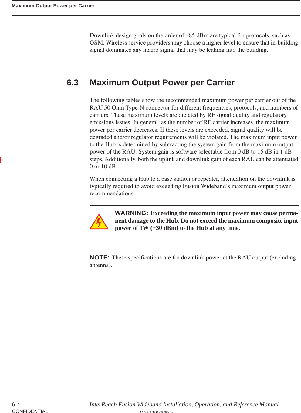 Maximum Output Power per Carrier6-4 InterReach Fusion Wideband Installation, Operation, and Reference Manual CONFIDENTIAL D-620616-0-20 Rev GDownlink design goals on the order of –85 dBm are typical for protocols, such as GSM. Wireless service providers may choose a higher level to ensure that in-building signal dominates any macro signal that may be leaking into the building.6.3 Maximum Output Power per CarrierThe following tables show the recommended maximum power per carrier out of the RAU 50 Ohm Type-N connector for different frequencies, protocols, and numbers of carriers. These maximum levels are dictated by RF signal quality and regulatory emissions issues. In general, as the number of RF carrier increases, the maximum power per carrier decreases. If these levels are exceeded, signal quality will be degraded and/or regulator requirements will be violated. The maximum input power to the Hub is determined by subtracting the system gain from the maximum output power of the RAU. System gain is software selectable from 0 dB to 15 dB in 1 dB steps. Additionally, both the uplink and downlink gain of each RAU can be attenuated 0 or 10 dB.When connecting a Hub to a base station or repeater, attenuation on the downlink is typically required to avoid exceeding Fusion Wideband’s maximum output power recommendations.WARNING: Exceeding the maximum input power may cause perma-nent damage to the Hub. Do not exceed the maximum composite input power of 1W (+30 dBm) to the Hub at any time.NOTE: These specifications are for downlink power at the RAU output (excluding antenna).