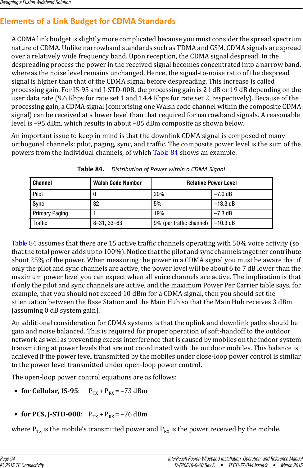 Designing a Fusion Wideband Solution  Page 94 InterReach Fusion Wideband Installation, Operation, and Reference Manual© 2015 TE Connectivity D-620616-0-20 Rev K  •  TECP-77-044 Issue 9  •  March 2015Elements of a Link Budget for CDMA StandardsA CDMA link budget is slightly more complicated because you must consider the spread spectrum nature of CDMA. Unlike narrowband standards such as TDMA and GSM, CDMA signals are spread over a relatively wide frequency band. Upon reception, the CDMA signal despread. In the despreading process the power in the received signal becomes concentrated into a narrow band, whereas the noise level remains unchanged. Hence, the signal-to-noise ratio of the despread signal is higher than that of the CDMA signal before despreading. This increase is called processing gain. For IS-95 and J-STD-008, the processing gain is 21 dB or 19 dB depending on the user data rate (9.6 Kbps for rate set 1 and 14.4 Kbps for rate set 2, respectively). Because of the processing gain, a CDMA signal (comprising one Walsh code channel within the composite CDMA signal) can be received at a lower level than that required for narrowband signals. A reasonable level is –95 dBm, which results in about –85 dBm composite as shown below.An important issue to keep in mind is that the downlink CDMA signal is composed of many orthogonal channels: pilot, paging, sync, and traffic. The composite power level is the sum of the powers from the individual channels, of which Table 84 shows an example.Table 84 assumes that there are 15 active traffic channels operating with 50% voice activity (so that the total power adds up to 100%). Notice that the pilot and sync channels together contribute about 25% of the power. When measuring the power in a CDMA signal you must be aware that if only the pilot and sync channels are active, the power level will be about 6 to 7 dB lower than the maximum power level you can expect when all voice channels are active. The implication is that if only the pilot and sync channels are active, and the maximum Power Per Carrier table says, for example, that you should not exceed 10 dBm for a CDMA signal, then you should set the attenuation between the Base Station and the Main Hub so that the Main Hub receives 3 dBm (assuming 0 dB system gain).An additional consideration for CDMA systems is that the uplink and downlink paths should be gain and noise balanced. This is required for proper operation of soft-handoff to the outdoor network as well as preventing excess interference that is caused by mobiles on the indoor system transmitting at power levels that are not coordinated with the outdoor mobiles. This balance is achieved if the power level transmitted by the mobiles under close-loop power control is similar to the power level transmitted under open-loop power control. The open-loop power control equations are as follows:where PTX is the mobile’s transmitted power and PRX is the power received by the mobile.Table 84. Distribution of Power within a CDMA SignalChannel Walsh Code Number Relative Power LevelPilot 0 20% –7.0 dBSync 32 5% –13.3 dBPrimary Paging 1 19% –7.3 dBTraffic 8–31, 33–63 9% (per traffic channel) –10.3 dB•for Cellular, IS-95: PTX + PRX = –73 dBm•for PCS, J-STD-008: PTX + PRX = –76 dBm