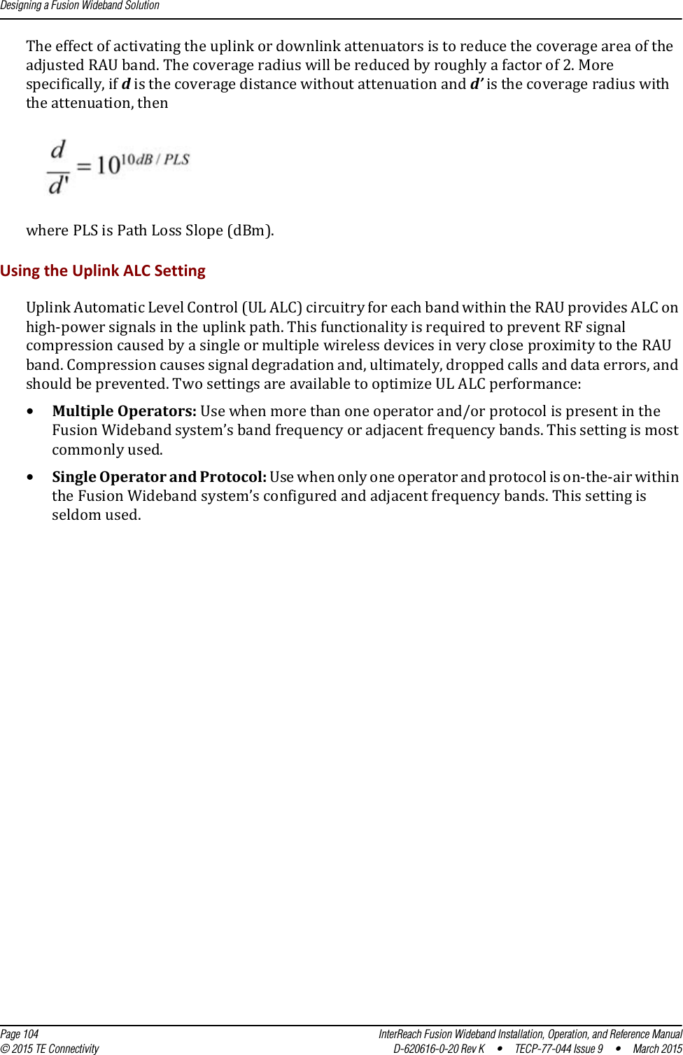 Designing a Fusion Wideband Solution  Page 104 InterReach Fusion Wideband Installation, Operation, and Reference Manual© 2015 TE Connectivity D-620616-0-20 Rev K  •  TECP-77-044 Issue 9  •  March 2015The effect of activating the uplink or downlink attenuators is to reduce the coverage area of the adjusted RAU band. The coverage radius will be reduced by roughly a factor of 2. More specifically, if d is the coverage distance without attenuation and d’ is the coverage radius with the attenuation, thenwhere PLS is Path Loss Slope (dBm).Using the Uplink ALC SettingUplink Automatic Level Control (UL ALC) circuitry for each band within the RAU provides ALC on high-power signals in the uplink path. This functionality is required to prevent RF signal compression caused by a single or multiple wireless devices in very close proximity to the RAU band. Compression causes signal degradation and, ultimately, dropped calls and data errors, and should be prevented. Two settings are available to optimize UL ALC performance:•Multiple Operators: Use when more than one operator and/or protocol is present in the Fusion Wideband system’s band frequency or adjacent frequency bands. This setting is most commonly used.•Single Operator and Protocol: Use when only one operator and protocol is on-the-air within the Fusion Wideband system’s configured and adjacent frequency bands. This setting is seldom used.