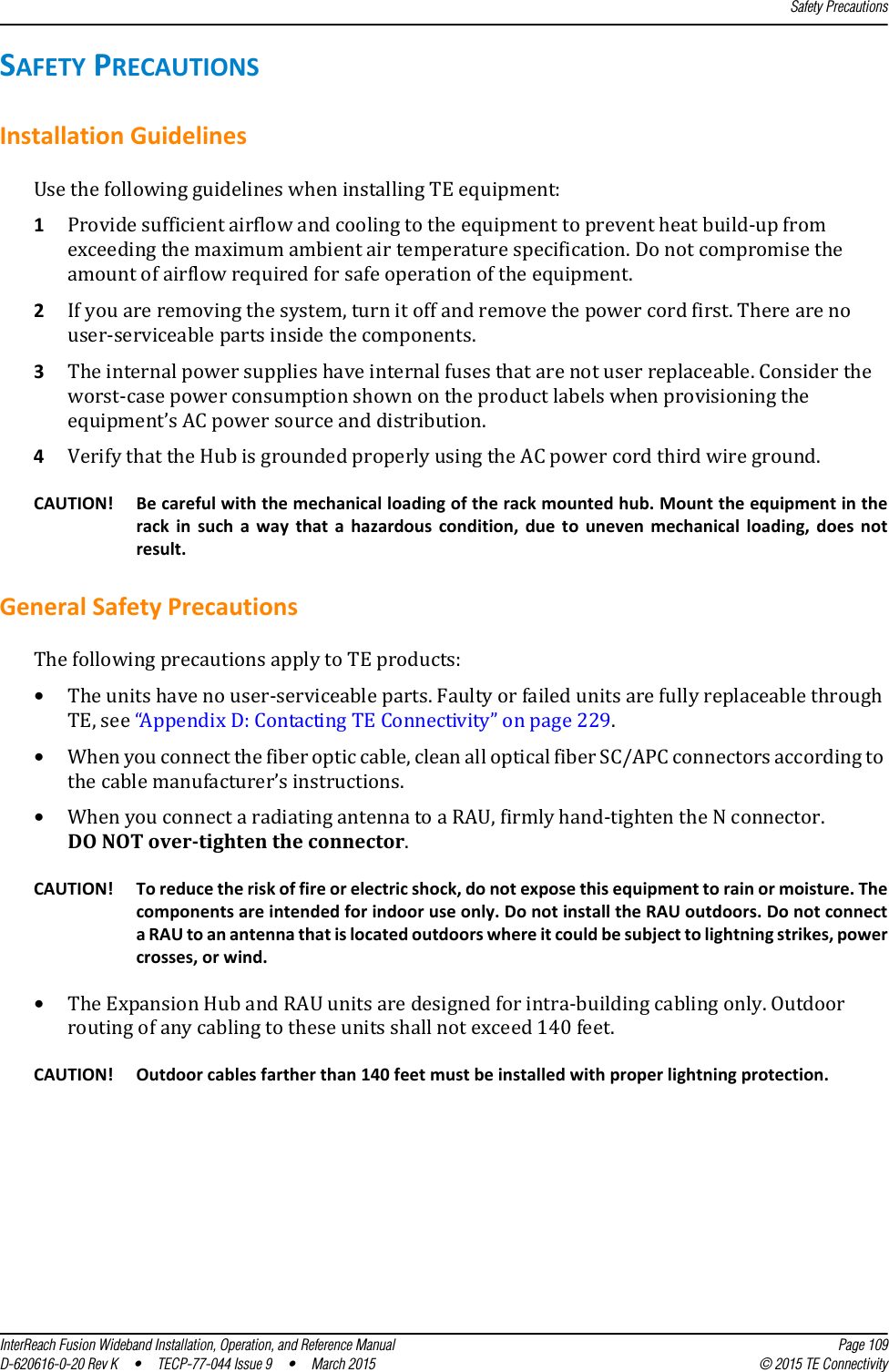 Safety PrecautionsInterReach Fusion Wideband Installation, Operation, and Reference Manual Page 109D-620616-0-20 Rev K  •  TECP-77-044 Issue 9  •  March 2015 © 2015 TE ConnectivitySAFETY PRECAUTIONSInstallation GuidelinesUse the following guidelines when installing TE equipment:1Provide sufficient airflow and cooling to the equipment to prevent heat build-up from exceeding the maximum ambient air temperature specification. Do not compromise the amount of airflow required for safe operation of the equipment.2If you are removing the system, turn it off and remove the power cord first. There are no user-serviceable parts inside the components.3The internal power supplies have internal fuses that are not user replaceable. Consider the worst-case power consumption shown on the product labels when provisioning the equipment’s AC power source and distribution.4Verify that the Hub is grounded properly using the AC power cord third wire ground.CAUTION! Be careful with the mechanical loading of the rack mounted hub. Mount the equipment in the rack in such a way that a hazardous condition, due to uneven mechanical loading, does not result.General Safety PrecautionsThe following precautions apply to TE products:•The units have no user-serviceable parts. Faulty or failed units are fully replaceable through TE, see “Appendix D: Contacting TE Connectivity” on page 229.•When you connect the fiber optic cable, clean all optical fiber SC/APC connectors according to the cable manufacturer’s instructions.•When you connect a radiating antenna to a RAU, firmly hand-tighten the N connector. DO NOT over-tighten the connector.CAUTION! To reduce the risk of fire or electric shock, do not expose this equipment to rain or moisture. The components are intended for indoor use only. Do not install the RAU outdoors. Do not connect a RAU to an antenna that is located outdoors where it could be subject to lightning strikes, power crosses, or wind.•The Expansion Hub and RAU units are designed for intra-building cabling only. Outdoor routing of any cabling to these units shall not exceed 140 feet.CAUTION! Outdoor cables farther than 140 feet must be installed with proper lightning protection.
