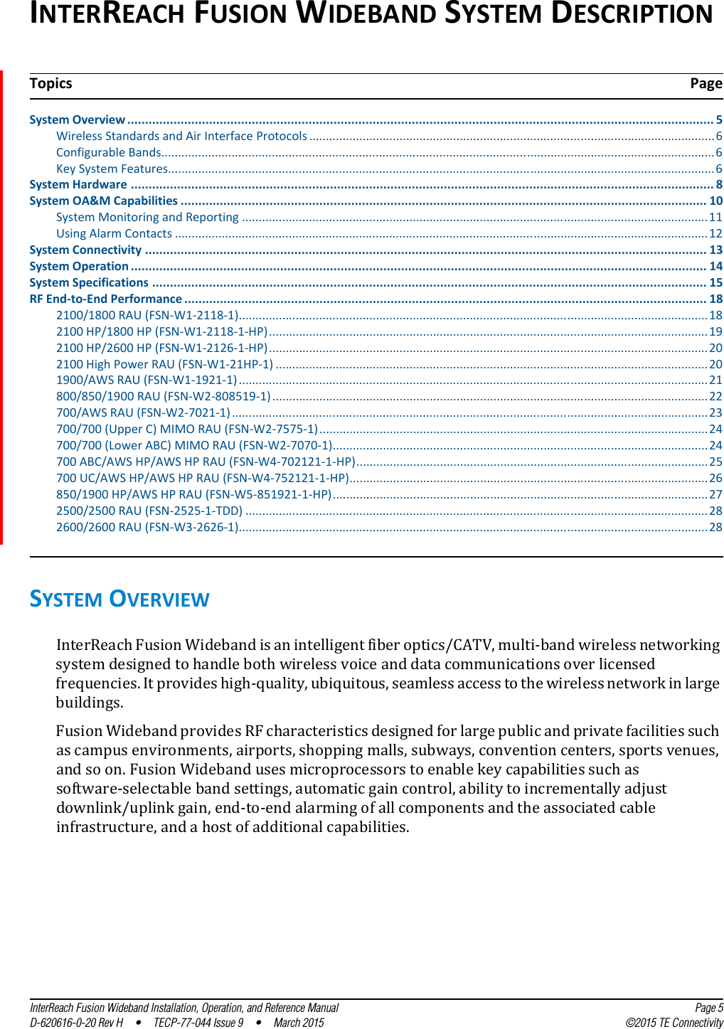 InterReach Fusion Wideband Installation, Operation, and Reference Manual Page 5D-620616-0-20 Rev H  •  TECP-77-044 Issue 9  •  March 2015 ©2015 TE ConnectivityINTERREACH FUSION WIDEBAND SYSTEM DESCRIPTIONSystem Overview ..................................................................................................................................................................... 5Wireless Standards and Air Interface Protocols.........................................................................................................................6Configurable Bands.....................................................................................................................................................................6Key System Features...................................................................................................................................................................6System Hardware .................................................................................................................................................................... 8System OA&amp;M Capabilities .................................................................................................................................................... 10System Monitoring and Reporting ...........................................................................................................................................11Using Alarm Contacts ...............................................................................................................................................................12System Connectivity .............................................................................................................................................................. 13System Operation .................................................................................................................................................................. 14System Specifications ............................................................................................................................................................ 15RF End-to-End Performance ................................................................................................................................................... 182100/1800 RAU (FSN-W1-2118-1)............................................................................................................................................182100 HP/1800 HP (FSN-W1-2118-1-HP)...................................................................................................................................192100 HP/2600 HP (FSN-W1-2126-1-HP)...................................................................................................................................202100 High Power RAU (FSN-W1-21HP-1) .................................................................................................................................201900/AWS RAU (FSN-W1-1921-1)............................................................................................................................................21800/850/1900 RAU (FSN-W2-808519-1)..................................................................................................................................22700/AWS RAU (FSN-W2-7021-1) ..............................................................................................................................................23700/700 (Upper C) MIMO RAU (FSN-W2-7575-1)....................................................................................................................24700/700 (Lower ABC) MIMO RAU (FSN-W2-7070-1)................................................................................................................24700 ABC/AWS HP/AWS HP RAU (FSN-W4-702121-1-HP).........................................................................................................25700 UC/AWS HP/AWS HP RAU (FSN-W4-752121-1-HP)...........................................................................................................26850/1900 HP/AWS HP RAU (FSN-W5-851921-1-HP)................................................................................................................272500/2500 RAU (FSN-2525-1-TDD) ..........................................................................................................................................282600/2600 RAU (FSN-W3-2626-1)............................................................................................................................................28SYSTEM OVERVIEWInterReach Fusion Wideband is an intelligent fiber optics/CATV, multi-band wireless networking system designed to handle both wireless voice and data communications over licensed frequencies. It provides high-quality, ubiquitous, seamless access to the wireless network in large buildings.Fusion Wideband provides RF characteristics designed for large public and private facilities such as campus environments, airports, shopping malls, subways, convention centers, sports venues, and so on. Fusion Wideband uses microprocessors to enable key capabilities such as software-selectable band settings, automatic gain control, ability to incrementally adjust downlink/uplink gain, end-to-end alarming of all components and the associated cable infrastructure, and a host of additional capabilities.Topics Page