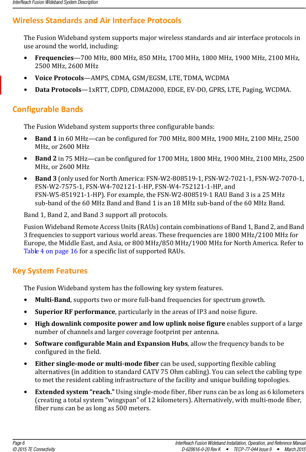 InterReach Fusion Wideband System Description  Page 6 InterReach Fusion Wideband Installation, Operation, and Reference Manual© 2015 TE Connectivity D-620616-0-20 Rev K  •  TECP-77-044 Issue 9  •  March 2015Wireless Standards and Air Interface ProtocolsThe Fusion Wideband system supports major wireless standards and air interface protocols in use around the world, including:•Frequencies—700 MHz, 800 MHz, 850 MHz, 1700 MHz, 1800 MHz, 1900 MHz, 2100 MHz, 2500 MHz, 2600 MHz•Voice Protocols—AMPS, CDMA, GSM/EGSM, LTE, TDMA, WCDMA•Data Protocols—1xRTT, CDPD, CDMA2000, EDGE, EV-DO, GPRS, LTE, Paging, WCDMA.Configurable BandsThe Fusion Wideband system supports three configurable bands:•Band 1 in 60 MHz—can be configured for 700 MHz, 800 MHz, 1900 MHz, 2100 MHz, 2500 MHz, or 2600 MHz•Band 2 in 75 MHz—can be configured for 1700 MHz, 1800 MHz, 1900 MHz, 2100 MHz, 2500 MHz, or 2600 MHz•Band 3 (only used for North America: FSN-W2-808519-1, FSN-W2-7021-1, FSN-W2-7070-1, FSN-W2-7575-1, FSN-W4-702121-1-HP, FSN-W4-752121-1-HP, and FSN-W5-851921-1-HP). For example, the FSN-W2-808519-1 RAU Band 3 is a 25 MHz sub-band of the 60 MHz Band and Band 1 is an 18 MHz sub-band of the 60 MHz Band.Band 1, Band 2, and Band 3 support all protocols.Fusion Wideband Remote Access Units (RAUs) contain combinations of Band 1, Band 2, and Band 3 frequencies to support various world areas. These frequencies are 1800 MHz/2100 MHz for Europe, the Middle East, and Asia, or 800 MHz/850 MHz/1900 MHz for North America. Refer to Table 4 on page 16 for a specific list of supported RAUs.Key System FeaturesThe Fusion Wideband system has the following key system features.•Multi-Band, supports two or more full-band frequencies for spectrum growth.•Superior RF performance, particularly in the areas of IP3 and noise figure.•High downlink composite power and low uplink noise figure enables support of a large number of channels and larger coverage footprint per antenna.•Software configurable Main and Expansion Hubs, allow the frequency bands to be configured in the field.•Either single-mode or multi-mode fiber can be used, supporting flexible cabling alternatives (in addition to standard CATV 75 Ohm cabling). You can select the cabling type to met the resident cabling infrastructure of the facility and unique building topologies.•Extended system “reach.” Using single-mode fiber, fiber runs can be as long as 6 kilometers (creating a total system “wingspan” of 12 kilometers). Alternatively, with multi-mode fiber, fiber runs can be as long as 500 meters.