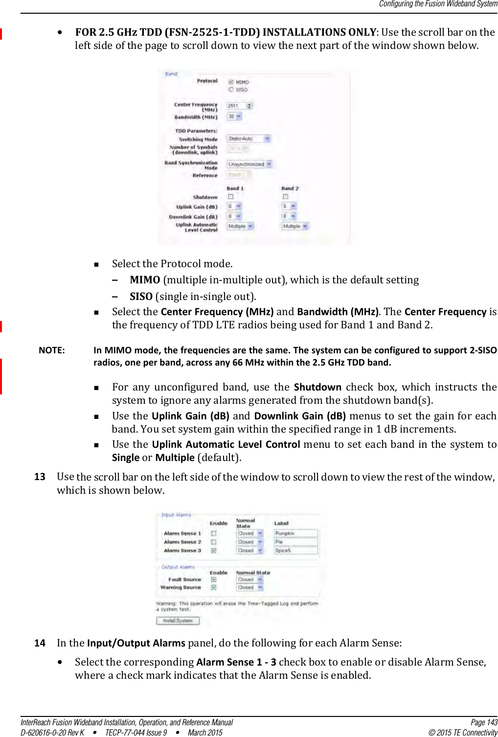 Configuring the Fusion Wideband SystemInterReach Fusion Wideband Installation, Operation, and Reference Manual Page 143D-620616-0-20 Rev K  •  TECP-77-044 Issue 9  •  March 2015 © 2015 TE Connectivity•FOR 2.5 GHz TDD (FSN-2525-1-TDD) INSTALLATIONS ONLY: Use the scroll bar on the left side of the page to scroll down to view the next part of the window shown below. Select the Protocol mode. –MIMO (multiple in-multiple out), which is the default setting–SISO (single in-single out). Select the Center Frequency (MHz) and Bandwidth (MHz). The Center Frequency is the frequency of TDD LTE radios being used for Band 1 and Band 2. NOTE: In MIMO mode, the frequencies are the same. The system can be configured to support 2-SISO radios, one per band, across any 66 MHz within the 2.5 GHz TDD band.For any unconfigured band, use the Shutdown  check  box,  which  instructs  the system to ignore any alarms generated from the shutdown band(s).Use the Uplink Gain (dB) and Downlink Gain (dB) menus to set the gain for each band. You set system gain within the specified range in 1 dB increments.Use the Uplink Automatic Level Control menu to set each band in the system to Single or Multiple (default).13 Use the scroll bar on the left side of the window to scroll down to view the rest of the window, which is shown below.14 In the Input/Output Alarms panel, do the following for each Alarm Sense:•Select the corresponding Alarm Sense 1 - 3 check box to enable or disable Alarm Sense, where a check mark indicates that the Alarm Sense is enabled.
